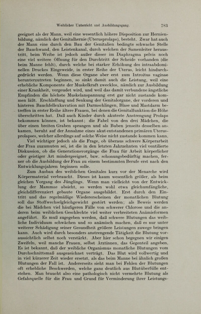 geeignet als der Mann, weil eine wesentlich höhere Disposition zur Hernien- bildung, nämlich der Genitalhernie (Uterusprolaps), besteht. Zwar hat auch der Mann eine durch den Bau der Genitalien bedingte schwache Stelle der Bauchwand, den Leistenkanal, durch welchen der Samenleiter heraus- tritt, beim Weibe ist jedoch außer dieser im Diaphragma pelvis noch eine viel weitere Öffnung für den Durchtritt der Scheide vorhanden (die beim Manne fehlt), durch welche bei starker Erhöhung des intraabdomi- nellen Druckes Eingeweide, in erster Reihe der Uterus, leicht hindurch- gedrückt werden. Wenn diese Organe aber erst zum Introitus vaginae herunterzutreten beginnen, so sinkt damit auch die Leistung, weil eine erhebliche Komponente der Muskelkraft zwecklos, nämlich zur Ausbildung einer Krankheit, vergeudet wird, und weil das damit verbundene ängstliche Empfinden die höchste Muskelanspannung erst gar nicht zustande kom- men läßt. Erschlaffung und Senkung der Genitalorgane, der vorderen und hinteren Bauchfellexkavation mit Darmschlingen, Blase und Mastdarm be- treffen in erster Reihe ältere Frauen, bei denen die Genitalfunktion die Höhe überschritten hat. Daß auch Kinder durch akuteste Anstrengung Prolaps bekommen können, ist bekannt; die Fabel von den drei Mädchen, die über einen breiten Graben sprangen und als Buben jenseits desselben an- kamen, beruht auf der Annahme eines akut entstandenen primären Uterus- prolapses, welcher allerdings auf solche Weise nicht zustande kommen kann. Viel wichtiger jedoch als die Frage, ob überaus schwere Körperarbeit der Frau zuzumuten sei, ist die in den letzten Jahrzehnten viel ventilierte Diskussion, ob die Generationsvorgänge die Frau für Arbeit körperlicher oder geistiger Art mindergeeignet, bzw. schonungsbedürftig machen, fer- ner ob die Ausbildung der Frau zu einem bestimmten Berufe erst nach den Entwicklungsjahren beginnen solle. Zum Ausbau des weiblichen Genitales kurz vor der Menarche wird Körpermaterial verbraucht. Dieses ist kaum wesentlich größer, als beim gleichen Vorgang des Jünglings. Wenn man vielleicht von der Entwick- lung der Mammae absieht, so werden wohl etwa gleichumfängliche, gleichdifferenziert gebaute Organe ausgebildet. Erst durch den Ein- tritt und das regelmäßige Wiedererscheinen der monatlichen Blutung soll das Stoffwechselgleichgewicht gestört werden; als Beweis werden die bei Mädchen viel häufigeren Fälle von schwerer Chlorose und die an- deren beim weiblichen Geschlechte viel weiter verbreiteten Anämieformen angeführt. Es muß zugegeben werden, daß schwere Blutungen das weib- liche Individuum schwächen und so anämisch machen, daß es nur unter weiterer Schädigung seiner Gesundheit größere Leistungen zuwege bringen kann. Auch wird durch besonders anstrengende Tätigkeit die Blutung vor- aussichtlich selbst noch verstärkt. Aber hier schon begegnen wir einigen Zweifeln, weil manche Frauen, selbst Ärztinnen, das Gegenteil angeben. Es ist bekannt, daß der weibliche Organismus monatliche Blutungen vom Durchschnittsmaß ausgezeichnet verträgt. Das Blut wird vollwertig und in viel kürzerer Zeit wieder ersetzt, als das beim Manne bei ähnlich großen Blutungen der Fall ist. Andererseits sieht man bei Fehlen der Blutungen oft erhebliche Beschwerden, welche ganz deutlich aus Blutüberfülle ent- stehen. Man braucht also eine pathologisch nicht vermehrte Blutung als Gefahrquelle für die Frau und Grund für Verminderung ihrer Leistungs-