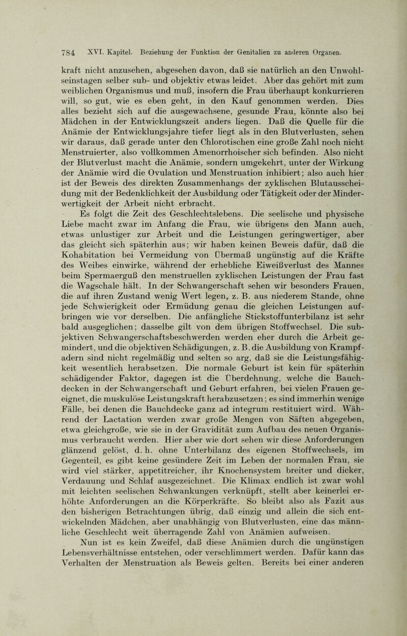 kraft nicht anzusehen, abgesehen davon, daß sie natürlich an den Unwohl- seinstagen selber sub- und objektiv etwas leidet. Aber das gehört mit zum weiblichen Organismus und muß, insofern die Frau überhaupt konkurrieren will, so gut, wie es eben geht, in den Kauf genommen werden. Dies alles bezieht sich auf die ausgewachsene, gesunde Frau, könnte also bei Mädchen in der Entwicklungszeit anders hegen. Daß die Quelle für die Anämie der Entwicklungsjahre tiefer liegt als in den Blutverlusten, sehen wir daraus, daß gerade unter den Chlorotischen eine große Zahl noch nicht Menstruierter, also vollkommen Amenorrhoischer sich befinden. Also nicht der Blutverlust macht die Anämie, sondern umgekehrt, unter der Wirkung der Anämie wird die Ovulation und Menstruation inhibiert; also auch hier ist der Beweis des direkten Zusammenhangs der zyklischen Blutausschei- dung mit der Bedenklichkeit der Ausbildung oder Tätigkeit oder der Minder- wertigkeit der Arbeit nicht erbracht. Es folgt die Zeit des Geschlechtslebens. Die seelische und physische Liebe macht zwar im Anfang die Frau, wie übrigens den Mann auch, etwas unlustiger zur Arbeit und die Leistungen geringwertiger, aber das gleicht sich späterhin aus; wir haben keinen Beweis dafür, daß die Kohabitation bei Vermeidung von Übermaß ungünstig auf die Kräfte des Weibes einwirke, während der erhebliche Eiweißverlust des Mannes beim Spermaerguß den menstruellen zyklischen Leistungen der Frau fast die Wagschale hält. In der Schwangerschaft sehen wir besonders Frauen, die auf ihren Zustand wenig Wert legen, z. B. aus niederem Stande, ohne jede Schwierigkeit oder Ermüdung genau die gleichen Leistungen auf- bringen wie vor derselben. Die anfängliche Stickstoffunterbilanz ist sehr bald ausgeglichen; dasselbe gilt von dem übrigen Stoffwechsel. Die sub- jektiven Schwangerschaftsbeschwerden werden eher durch die Arbeit ge- mindert, und die objektiven Schädigungen, z. B. die Ausbildung von Krampf- adern sind nicht regelmäßig und selten so arg, daß sie die Leistungsfähig- keit wesentlich herabsetzen. Die normale Geburt ist kein für späterhin schädigender Faktor, dagegen ist die Überdehnung, welche die Bauch- decken in der Schwangerschaft und Geburt erfahren, bei vielen Frauen ge- eignet, die muskulöse Leistungskraft herabzusetzen; es sind immerhin wenige Fälle, bei denen die Bauchdecke ganz ad integrum restituiert wird. Wäh- rend der Lactation werden zwar große Mengen von Säften abgegeben, etwa gleichgroße, wie sie in der Gravidität zum Aufbau des neuen Organis- mus verbraucht werden. Hier aber wie dort sehen wir diese Anforderungen glänzend gelöst, d. h. ohne Unterbilanz des eigenen Stoffwechsels, im Gegenteil, es gibt keine gesündere Zeit im Leben der normalen Frau, sie wird viel stärker, appetitreicher, ihr Knochensystem breiter und dicker, Verdauung und Schlaf ausgezeichnet. Die Klimax endlich ist zwar wohl mit leichten seelischen Schwankungen verknüpft, stellt aber keinerlei er- höhte Anforderungen an die Körperkräfte. So bleibt also als Fazit aus den bisherigen Betrachtungen übrig, daß einzig und allein die sich ent- wickelnden Mädchen, aber unabhängig von Blutverlusten, eine das männ- liche Geschlecht weit überragende Zahl von Anämien auf weisen. Nun ist es kein Zweifel, daß diese Anämien durch die ungünstigen Lebensverhältnisse entstehen, oder verschlimmert werden. Dafür kann das Verhalten der Menstruation als Beweis gelten. Bereits bei einer anderen