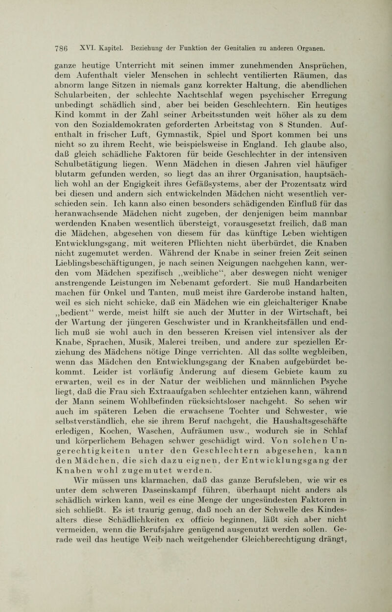 ganze heutige Unterricht mit seinen immer zunehmenden Ansprüchen, dem Aufenthalt vieler Menschen in schlecht ventilierten Räumen, das abnorm lange Sitzen in niemals ganz korrekter Haltung, die abendlichen Schularbeiten, der schlechte Nachtschlaf wegen psychischer Erregung unbedingt schädlich sind, aber bei beiden Geschlechtern. Ein heutiges Kind kommt in der Zahl seiner Arbeitsstunden weit höher als zu dem von den Sozialdemokraten geforderten Arbeitstag von 8 Stunden. Auf- enthalt in frischer Luft, Gymnastik, Spiel und Sport kommen bei uns nicht so zu ihrem Recht, wie beispielsweise in England. Ich glaube also, daß gleich schädliche Faktoren für beide Geschlechter in der intensiven Schulbetätigung liegen. Wenn Mädchen in diesen Jahren viel häufiger blutarm gefunden werden, so liegt das an ihrer Organisation, hauptsäch- lich wohl an der Engigkeit ihres Gefäßsystems, aber der Prozentsatz wird bei diesen und andern sich entwickelnden Mädchen nicht wesentlich ver- schieden sein. Ich kann also einen besonders schädigenden Einfluß für das heranwachsende Mädchen nicht zugeben, der denjenigen beim mannbar werdenden Knaben wesentlich übersteigt, vorausgesetzt freilich, daß man die Mädchen, abgesehen von diesem für das künftige Leben wichtigen Entwicklungsgang, mit weiteren Pflichten nicht überbürdet, die Knaben nicht zugemutet werden. Während der Knabe in seiner freien Zeit seinen Lieblingsbeschäftigungen, je nach seinen Neigungen nachgehen kann, wer- den vom Mädchen spezifisch „weibliche“, aber deswegen nicht weniger anstrengende Leistungen im Nebenamt gefordert. Sie muß Handarbeiten machen für Onkel und Tanten, muß meist ihre Garderobe instand halten, weil es sich nicht schicke, daß ein Mädchen wie ein gleichalteriger Knabe „bedient“ werde, meist hilft sie auch der Mutter in der Wirtschaft, bei der Wartung der jüngeren Geschwister und in Krankheitsfällen und end- lich muß sie wohl auch in den besseren Kreisen viel intensiver als der Knabe, Sprachen, Musik, Malerei treiben, und andere zur speziellen Er- ziehung des Mädchens nötige Dinge verrichten. All das sollte wegbleiben, wenn das Mädchen den Entwicklungsgang der Knaben aufgebürdet be- kommt. Leider ist vorläufig Änderung auf diesem Gebiete kaum zu erwarten, weil es in der Natur der weiblichen und männlichen Psyche liegt, daß die Frau sich Extraaufgaben schlechter entziehen kann, während der Mann seinem Wohlbefinden rücksichtsloser nachgeht. So sehen wir auch im späteren Leben die erwachsene Tochter und Schwester, wie selbstverständlich, ehe sie ihrem Beruf nachgeht, die Haushaltsgeschäfte erledigen, Kochen, Waschen, Aufräumen usw., wodurch sie in Schlaf und körperlichem Behagen schwer geschädigt wird. Von solchen Un- gerechtigkeiten unter den Geschlechtern abgesehen, kann den Mädchen, die sich dazu eignen, der Entwicklungsgang der Knaben wohl zugemutet werden. Wir müssen uns klarmachen, daß das ganze Berufsleben, wie wir es unter dem schweren Daseinskampf führen, überhaupt nicht anders als schädlich wirken kann, weil es eine Menge der ungesündesten Faktoren in sich schließt. Es ist traurig genug, daß noch an der Schwelle des Kindes- alters diese Schädlichkeiten ex officio beginnen, läßt sich aber nicht vermeiden, wenn die Berufsjahre genügend ausgenutzt werden sollen. Ge- rade weil das heutige Weib nach weitgehender Gleichberechtigung drängt,