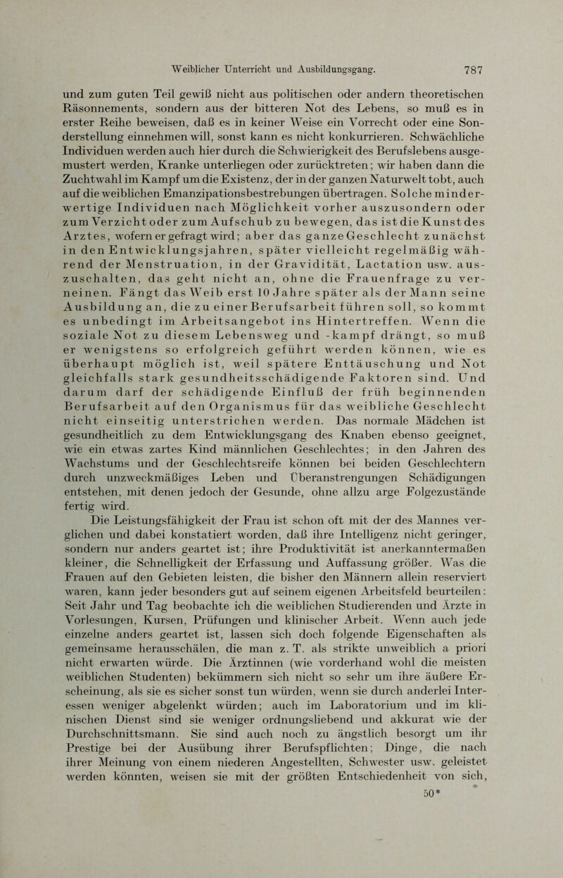 und zum guten Teil gewiß nicht aus politischen oder andern theoretischen Räsonnements, sondern aus der bitteren Not des Lebens, so muß es in erster Reihe beweisen, daß es in keiner Weise ein Vorrecht oder eine Son- derstellung einnehmen will, sonst kann es nicht konkurrieren. Schwächliche Individuen werden auch hier durch die Schwierigkeit des Berufslebens ausge- mustert werden, Kranke unterliegen oder zurücktreten; wir haben dann die Zuchtwahl im Kampf um die Existenz, der in der ganzen Naturwelt tobt, auch auf die weiblichen Emanzipationsbestrebungen übertragen. Solche minder- wertige Individuen nach Möglichkeit vorher auszusondern oder zum Verzicht oder zum Aufschub zu bewegen, das ist die Kunst des Arztes, wofern er gefragt wird; aber das ganze Geschlecht zunächst in den Entwicklungsjahren, später vielleicht regelmäßig wäh- rend der Menstruation, in der Gravidität, Lactation usw. aus- zuschalten, das geht nicht an, ohne die Frauenfrage zu ver- neinen. Fängt das Weib erst 10 Jahre später als der Mann seine Ausbildung an, die zu einerBerufsarbeit führen soll, so kommt es unbedingt im Arbeitsangebot ins Hintertreffen. Wenn die soziale Not zu diesem Lebensweg und -kämpf drängt, so muß er wenigstens so erfolgreich geführt werden können, wie es überhaupt möglich ist, weil spätere Enttäuschung und Not gleichfalls stark gesundheitsschädigende Faktoren sind. Und darum darf der schädigende Einfluß der früh beginnenden Berufsarbeit auf den Organismus für das weibliche Geschlecht nicht einseitig unterstrichen werden. Das normale Mädchen ist gesundheitlich zu dem Entwicklungsgang des Knaben ebenso geeignet, wie ein etwas zartes Kind männlichen Geschlechtes; in den Jahren des Wachstums und der Geschlechtsreife können bei beiden Geschlechtern durch unzweckmäßiges Leben und Überanstrengungen Schädigungen entstehen, mit denen jedoch der Gesunde, ohne allzu arge Folgezustände fertig wird. Die Leistungsfähigkeit der Frau ist schon oft mit der des Mannes ver- glichen und dabei konstatiert worden, daß ihre Intelligenz nicht geringer, sondern nur anders geartet ist; ihre Produktivität ist anerkanntermaßen kleiner, die Schnelligkeit der Erfassung und Auffassung größer. Was die Frauen auf den Gebieten leisten, die bisher den Männern allein reserviert waren, kann jeder besonders gut auf seinem eigenen Arbeitsfeld beurteilen: Seit Jahr und Tag beobachte ich die weiblichen Studierenden und Ärzte in Vorlesungen, Kursen, Prüfungen und klinischer Arbeit. Wenn auch jede einzelne anders geartet ist, lassen sich doch folgende Eigenschaften als gemeinsame herausschälen, die man z. T. als strikte unweiblich a priori nicht erwarten würde. Die Ärztinnen (wie vorderhand wohl die meisten weiblichen Studenten) bekümmern sich nicht so sehr um ihre äußere Er- scheinung, als sie es sicher sonst tun würden, wenn sie durch anderlei Inter- essen weniger abgelenkt würden; auch im Laboratorium und im kli- nischen Dienst sind sie weniger ordnungsliebend und akkurat wie der Durchschnittsmann. Sie sind auch noch zu ängstlich besorgt um ihr Prestige bei der Ausübung ihrer Berufspflichten; Dinge, die nach ihrer Meinung von einem niederen Angestellten, Schwester usw. geleistet werden könnten, weisen sie mit der größten Entschiedenheit von sich, 50*