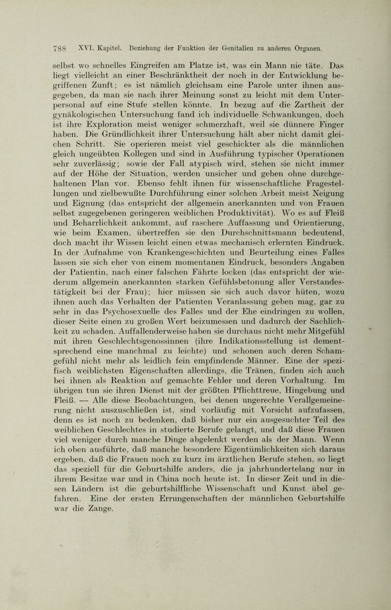 selbst wo schnelles Eingreifen am Platze ist, was ein Mann nie täte. Das liegt vielleicht an einer Beschränktheit der noch in der Entwicklung be- griffenen Zunft; es ist nämlich gleichsam eine Parole unter ihnen aus- gegeben, da man sie nach ihrer Meinung sonst zu leicht mit dem Unter- personal auf eine Stufe stellen könnte. In bezug auf die Zartheit der gynäkologischen Untersuchung fand ich individuelle Schwankungen, doch ist ihre Exploration meist weniger schmerzhaft, weil sie dünnere Finger haben. Die Gründlichkeit ihrer Untersuchung hält aber nicht damit glei- chen Schritt. Sie operieren meist viel geschickter als die männlichen gleich ungeübten Kollegen und sind in Ausführung typischer Operationen sehr zuverlässig; sowie der Fall atypisch wird, stehen sie nicht immer auf der Höhe der Situation, werden unsicher und gehen ohne durchge- haltenen Plan vor. Ebenso fehlt ihnen für wissenschaftliche Fragestel- lungen und zielbewußte Durchführung einer solchen Arbeit meist Neigung und Eignung (das entspricht der allgemein anerkannten und von Frauen selbst zugegebenen geringeren weiblichen Produktivität). Wo es auf Fleiß und Beharrlichkeit ankommt, auf raschere Auffassung und Orientierung, wie beim Examen, übertreffen sie den Durchschnittsmann bedeutend, doch macht ihr Wissen leicht einen etwas mechanisch erlernten Eindruck. In der Aufnahme von Krankengeschichten und Beurteilung eines Falles lassen sie sich eher von einem momentanen Eindruck, besonders Angaben der Patientin, nach einer falschen Fährte locken (das entspricht der wie- derum allgemein anerkannten starken Gefühlsbetonung aller Verstandes- tätigkeit bei der Frau); hier müssen sie sich auch davor hüten, wozu ihnen auch das Verhalten der Patienten Veranlassung geben mag, gar zu sehr in das Psychosexuelle des Falles und der Ehe eindringen zu wollen, dieser Seite einen zu großen Wert beizumessen und dadurch der Sachlich- keit zu schaden. Auffallenderweise haben sie durchaus nicht mehr Mitgefühl mit ihren Geschlechtsgenossinnen (ihre Indikationsstellung ist dement- sprechend eine manchmal zu leichte) und schonen auch deren Scham- gefühl nicht mehr als leidlich fein empfindende Männer. Eine der spezi- fisch weiblichsten Eigenschaften allerdings, die Tränen, finden sich auch bei ihnen als Reaktion auf gemachte Fehler und deren Vorhaltung. Im übrigen tun sie ihren Dienst mit der größten Pflichttreue, Hingebung und Fleiß. — Alle diese Beobachtungen, bei denen ungerechte Verallgemeine- rung nicht auszuschließen ist, sind vorläufig mit Vorsicht aufzufassen, denn es ist noch zu bedenken, daß bisher nur ein ausgesuchter Teil des weiblichen Geschlechtes in studierte Berufe gelangt, und daß diese Frauen viel weniger durch manche Dinge abgelenkt werden als der Mann. Wenn ich oben ausführte, daß manche besondere Eigentümlichkeiten sich daraus ergeben, daß die Frauen noch zu kurz im ärztlichen Berufe stehen, so liegt das speziell für che Geburtshilfe anders, die ja jahrhundertelang nur in ihrem Besitze war und in China noch heute ist. ln dieser Zeit und in die- sen Ländern ist die geburtshilfliche Wissenschaft und Kunst übel ge- fahren. Eine der ersten Errungenschaften der männlichen Geburtshilfe war die Zange.