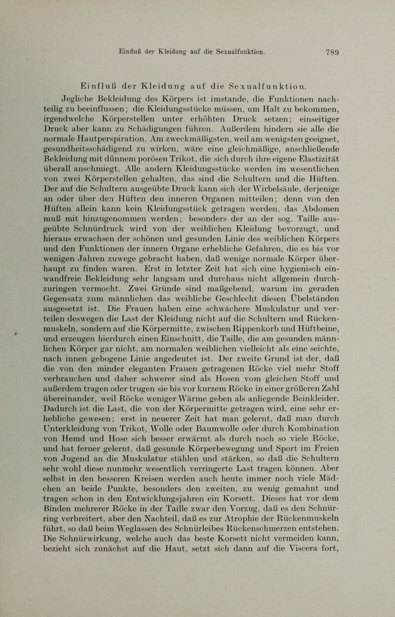 Einfluß der Kleidung auf die Sexualfunktion. Jegliche Bekleidung des Körpers ist imstande, die Funktionen nach- teilig zu beeinflussen; die Kleidungsstücke müssen, um Halt zu bekommen, irgendwelche Körperstellen unter erhöhten Druck setzen; einseitiger Druck aber kann zu Schädigungen führen. Außerdem hindern sie alle die normale Hautperspiration. Am zweckmäßigsten, weil am wenigstengeeignet, gesundheitsschädigend zu wirken, wäre eine gleichmäßige, anschließende Bekleidung mit dünnem porösen Trikot , die sich durch ihre eigene Elastizität überall anschmiegt. Alle andern Kleidungsstücke werden im wesentlichen von zwei Körperstellen gehalten, das sind die Schultern und die Hüften. Der auf die Schultern ausgeübte Druck kann sich der Wirbelsäule, derjenige an oder über den Hüften den inneren Organen mitteilen; denn von den Hüften allein kann kein Kleidungsstück getragen werden, das Abdomen muß mit hinzugenommen werden; besonders der an der sog. Taille aus- geiibte Schnürdruck wird von der weiblichen Kleidung bevorzugt, und hieraus erwachsen der schönen und gesunden Linie des weiblichen Körpers und den Funktionen der innern Organe erhebliche Gefahren, die es bis vor wenigen Jahren zuwege gebracht haben, daß wenige normale Körper über- haupt zu finden waren. Erst in letzter Zeit hat sich eine hygienisch ein- wandfreie Bekleidung sehr langsam und durchaus nicht allgemein durch- zuringen vermocht. Zwei Gründe sind maßgebend, warum im geraden Gegensatz zum männlichen das weibliche Geschlecht diesen Übelständen ausgesetzt ist. Die Frauen haben eine schwächere Muskulatur und ver- teilen deswegen die Last der Kleidung nicht auf die Schultern und Rücken- muskeln, sondern auf die Körpermitte, zwischen Rippenkorb und Hüftbeine, und erzeugen hierdurch einen Einschnitt, die Taille, die am gesunden männ- lichen Körper gar nicht, am normalen weiblichen vielleicht als eine seichte, nach innen gebogene Linie angedeutet ist. Der zweite Grund ist der, daß die von den minder eleganten Frauen getragenen Röcke viel mehr Stoff verbrauchen und daher schwerer sind als Hosen vom gleichen Stoff und außerdem tragen oder trugen sie bis vor kurzem Röcke in einer größeren Zahl übereinander, weil Röcke wenigerWärme geben als anliegende Beinkleider. Dadurch ist die Last, die von der Körpermitte getragen wird, eine sehr er- hebliche gewesen; erst in neuerer Zeit hat man gelernt, daß man durch Unterkleidung von Trikot, Wolle oder Baumwolle oder durch Kombination von Hemd und Hose sich besser erwärmt als durch noch so viele Röcke, und hat ferner gelernt, daß gesunde Körperbewegung und Sport im Freien von Jugend an die Muskulatur stählen und stärken, so daß die Schultern sehr wohl diese nunmehr wesentlich verringerte Last tragen können. Aber selbst in den besseren Kreisen werden auch heute immer noch viele Mäd- chen an beide Punkte, besonders den zweiten, zu wenig gemahnt und tragen schon in den Entwicklungsjahren ein Korsett. Dieses hat vor dem Binden mehrerer Röcke in der Taille zwar den Vorzug, daß es den Schniir- ring verbreitert , aber den Nachteil, daß es zur Atrophie der Rückenmuskeln führt, so daß beim Weglassen des Schnürleibes Rückenschmerzen entstehen. Die Schnürwirkung, welche auch das beste Korsett nicht vermeiden kann, bezieht sich zunächst auf die Haut, setzt sich dann auf die Viscera fort,
