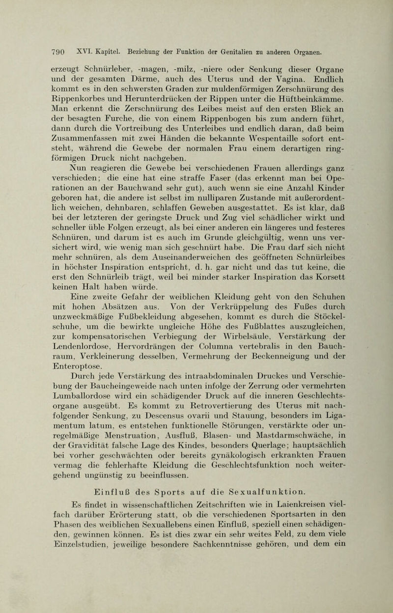 erzeugt- Schniirleber, -magen, -milz, -niere oder Senkung dieser Organe und der gesamten Därme, auch des Uterus und der Vagina. Endlich kommt es in den schwersten Graden zur muldenförmigen Zerschnürung des Rippenkorbes und Herunterdrücken der Rippen unter die Hüftbeinkämme. Man erkennt die Zerschnürung des Leibes meist auf den ersten Blick an der besagten Furche, die von einem Rippenbogen bis zum andern führt, dann durch die Vortreibung des Unterleibes und endlich daran, daß beim Zusammenfassen mit zwei Händen die bekannte Wespentaille sofort ent- steht, während die Gewebe der normalen Frau einem derartigen ring- förmigen Druck nicht nachgeben. Nun reagieren die Gewebe bei verschiedenen Frauen allerdings ganz verschieden; die eine hat eine straffe Faser (das erkennt man bei Ope- rationen an der Bauchwand sehr gut), auch wenn sie eine Anzahl Kinder geboren hat, die andere ist selbst im nulliparen Zustande mit außerordent- lich weichen, dehnbaren, schlaffen Geweben ausgestattet. Es ist klar, daß bei der letzteren der geringste Druck und Zug viel schädlicher wirkt und schneller üble Folgen erzeugt, als bei einer anderen ein längeres und festeres Schnüren, und darum ist es auch im Grunde gleichgültig, wenn uns ver- sichert wird, wie wenig man sich geschnürt habe. Die Frau darf sich nicht mehr schnüren, als dem Auseinanderweic-hen des geöffneten Schniirleibes in höchster Inspiration entspricht, d. h. gar nicht und das tut keine, die erst den Schnürleib trägt, weil bei minder starker Inspiration das Korsett keinen Halt haben würde. Eine zweite Gefahr der weiblichen Kleidung geht von den Schuhen mit hohen Absätzen aus. Von der Verkrüppelung des Fußes durch unzweckmäßige Fußbekleidung abgesehen, kommt es durch die Stöckel- schuhe, um die bewirkte ungleiche Höhe des Fußblattes auszugleichen, zur kompensatorischen Verbiegung der Wirbelsäule, Verstärkung der Lendenlordose, Hervordrängen der Columna vertebralis in den Bauch- raum, Verkleinerung desselben, Vermehrung der Beckenneigung und der Enteroptose. Durch jede Verstärkung des intraabdominalen Druckes und Verschie- bung der Baucheingeweide nach unten infolge der Zerrung oder vermehrten Lumballordose wird ein schädigender Druck auf die inneren Geschlechts- organe ausgeübt. Es kommt zu Retrovertierung des Uterus mit nach- folgender Senkung, zu Descensus ovarii und Stauung, besonders im Liga- mentum latum, es entstehen funktionelle Störungen, verstärkte oder un- regelmäßige Menstruation, Ausfluß, Blasen- und Mastdarmschwäche, in der Gravidität falsche Lage des Kindes, besonders Querlage; hauptsächlich bei vorher geschwächten oder bereits gynäkologisch erkrankten Frauen vermag die fehlerhafte Kleidung die Geschlechtsfunktion noch weiter- gehend ungünstig zu beeinflussen. Einfluß des Sports auf die Sexualfunktion. Es findet in wissenschaftlichen Zeitschriften wie in Laienkreisen viel- fach darüber Erörterung statt, ob die verschiedenen Sportsarten in den Phasen des weiblichen Sexuallebens einen Einfluß, speziell einen schädigen- den, gewinnen können. Es ist dies zwar ein sehr weites Feld, zu dem viele Einzelstudien, jeweilige besondere Sachkenntnisse gehören, und dem ein