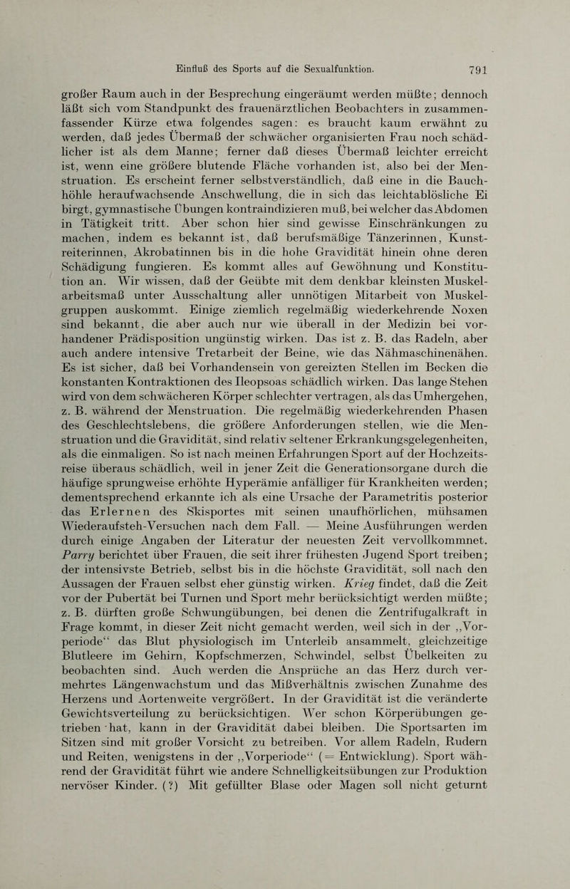 großer Raum auch in der Besprechung eingeräumt werden müßte; dennoch läßt sich vom Standpunkt des frauenärztlichen Beobachters in zusammen- fassender Kürze etwa folgendes sagen: es braucht kaum erwähnt zu werden, daß jedes Übermaß der schwächer organisierten Frau noch schäd- licher ist als dem Manne; ferner daß dieses Übermaß leichter erreicht ist, wenn eine größere blutende Fläche vorhanden ist, also bei der Men- struation. Es erscheint ferner selbstverständlich, daß eine in die Bauch- höhle heraufwachsende Anschwellung, die in sich das leichtablösliche Ei birgt, gymnastische Übungen kontraindizieren muß, bei welcher das Abdomen in Tätigkeit tritt. Aber schon hier sind gewisse Einschränkungen zu machen, indem es bekannt ist, daß berufsmäßige Tänzerinnen, Kunst- reiterinnen, Akrobatinnen bis in die hohe Gravidität hinein ohne deren Schädigung fungieren. Es kommt alles auf Gewöhnung und Konstitu- tion an. Wir wissen, daß der Geübte mit dem denkbar kleinsten Muskel- arbeitsmaß unter Ausschaltung aller unnötigen Mitarbeit von Muskel- gruppen auskommt. Einige ziemlich regelmäßig wiederkehrende Noxen sind bekannt, die aber auch nur wie überall in der Medizin bei vor- handener Prädisposition ungünstig wirken. Das ist z. B. das Radeln, aber auch andere intensive Tretarbeit der Beine, wie das Nähmaschinenähen. Es ist sicher, daß bei Vorhandensein von gereizten Stellen im Becken die konstanten Kontraktionen des Ileopsoas schädlich wirken. Das lange Stehen wird von dem schwächeren Körper schlechter vertragen, als das Umhergehen, z. B. während der Menstruation. Die regelmäßig wiederkehrenden Phasen des Geschlechtslebens, die größere Anforderungen stellen, wie die Men- struation und die Gravidität, sind relativ seltener Erkrankungsgelegenheiten, als die einmaligen. So ist nach meinen Erfahrungen Sport auf der Hochzeits- reise überaus schädlich, weil in jener Zeit die Generationsorgane durch die häufige sprungweise erhöhte Hyperämie anfälliger für Krankheiten werden; dementsprechend erkannte ich als eine Ursache der Parametritis posterior das Erlernen des Skisportes mit seinen unaufhörlichen, mühsamen Wiederauf steh-Versuchen nach dem Fall. — Meine Ausführungen werden durch einige Angaben der Literatur der neuesten Zeit vervollkommnet. Parry berichtet über Frauen, die seit ihrer frühesten Jugend Sport treiben; der intensivste Betrieb, selbst bis in die höchste Gravidität, soll nach den Aussagen der Frauen selbst eher günstig wirken. Krieg findet, daß die Zeit vor der Pubertät bei Turnen und Sport mehr berücksichtigt werden müßte; z. B. dürften große Schwungübungen, bei denen die Zentrifugalkraft in Frage kommt, in dieser Zeit nicht gemacht werden, weil sich in der „Vor- periode“ das Blut physiologisch im Unterleib ansammelt, gleichzeitige Blutleere im Gehirn, Kopfschmerzen, Schwindel, selbst Übelkeiten zu beobachten sind. Auch werden die Ansprüche an das Herz durch ver- mehrtes Längenwachstum und das Mißverhältnis zwischen Zunahme des Herzens und Aorten weite vergrößert. In der Gravidität ist die veränderte Gewichtsverteilung zu berücksichtigen. Wer schon Körperübungen ge- trieben ' hat, kann in der Gravidität dabei bleiben. Die Sportsarten im Sitzen sind mit großer Vorsicht zu betreiben. Vor allem Radeln, Rudern und Reiten, wenigstens in der „Vorperiode“ (= Entwicklung). Sport wäh- rend der Gravidität führt wie andere Schnelligkeitsübungen zur Produktion nervöser Kinder. (?) Mit gefüllter Blase oder Magen soll nicht geturnt