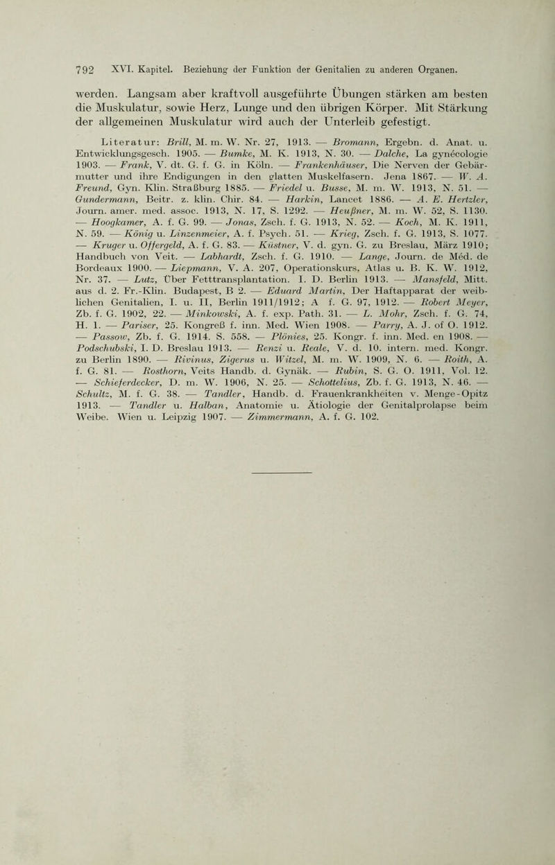 werden. Langsam aber kraftvoll ausgeführte Übungen stärken am besten die Muskulatur, sowie Herz, Lunge und den übrigen Körper. Mit Stärkung der allgemeinen Muskulatur wird auch der Unterleib gefestigt. Literatur: Brill, M. m. W. Nr. 27, 1913. — Bromann, Ergebn. d. Anat. u. Entwicklungsgesch. 1905. — Bumke, M. K. 1913, N. 30. —Dalche, La gynecologie 1903. — Frank, V. dt. G. f. G. in Köln. — Frankenhäuser, Die Nerven der Gebär- mutter und ihre Endigungen in den glatten Muskelfasern. Jena 1867. — W. A. Freund, Gyn. Ivlin. Straßburg 1885. — Friedei u. Busse, M. m. W. 1913, N. 51. —- Gundermann, Beitr. z. klin. Chir. 84. -— Harkin, Lancet 1886. — A. E. Hertzler, Journ. amer. med. assoc. 1913, N. 17, S. 1292. — Heußner, M. m. W. 52, S. 1130. -— Hoogkamer, A. f. G. 99. — Jonas, Zsch. f. G. 1913, N. 52. — Koch, M. K. 1911, N. 59. —König u. Linzenmeier, A. f. Psych. 51. — Krieg, Zsch. f. G. 1913, S. 1077. — Krüger u. Offergeld, A. f. G. 83. — Küstner, V. d. gyn. G. zu Breslau, März 1910; Handbuch von Veit. — Labhardt, Zsch. f. G. 1910. — Lange, Journ. de Med. de Bordeaux 1900. — Liepmann, V. A. 207, Operationskurs, Atlas u. B. K. W. 1912, Nr. 37. — Lutz, Uber Fetttransplantation. I. D. Berlin 1913. — Mansfeld, Mitt. aus d. 2. Fr.-Klin. Budapest, B 2. — Eduard Martin, Der Haftapparat der weib- lichen Genitalien, I. u. II, Berlin 1911/1912; A f. G. 97, 1912. — Robert Meyer, Zb. f. G. 1902, 22. — Minkowski, A. f. exp. Path. 31. — L. Mohr, Zsch. f. G. 74, H. 1. — Pariser, 25. Kongreß f. inn. Med. Wien 1908. — Parry, A. J. of O. 1912. — Passow, Zb. f. G. 1914. S. 558. — Plönies, 25. Kongr. f. inn. Med. en 1908. — Podschubski, I. D. Breslau 1913. — Renzi u. Reale, V. d. 10. intern, med. Kongr. zu Berlin 1890. — Rivinus, Zigerus u. Witzei, M. m. W. 1909, N. 6. — Roith, A. f. G. 81. — Rosthorn, Veits Handb. d. Gynäk. — Rubin, S. G. O. 1911, Vol. 12. — Schieferdecker, D. m. W. 1906, N. 25. — Schottelius, Zb. f. G. 1913, N. 46. — Schultz, M. f. G. 38. — Tandler, Handb. d. Frauenkrankheiten v. Menge-Opitz 1913. — Tandler u. Halbem, Anatomie u. Ätiologie der Genitalprolapse beim Weibe. Wien u. Leipzig 1907. — Zimmermann, A. f. G. 102.