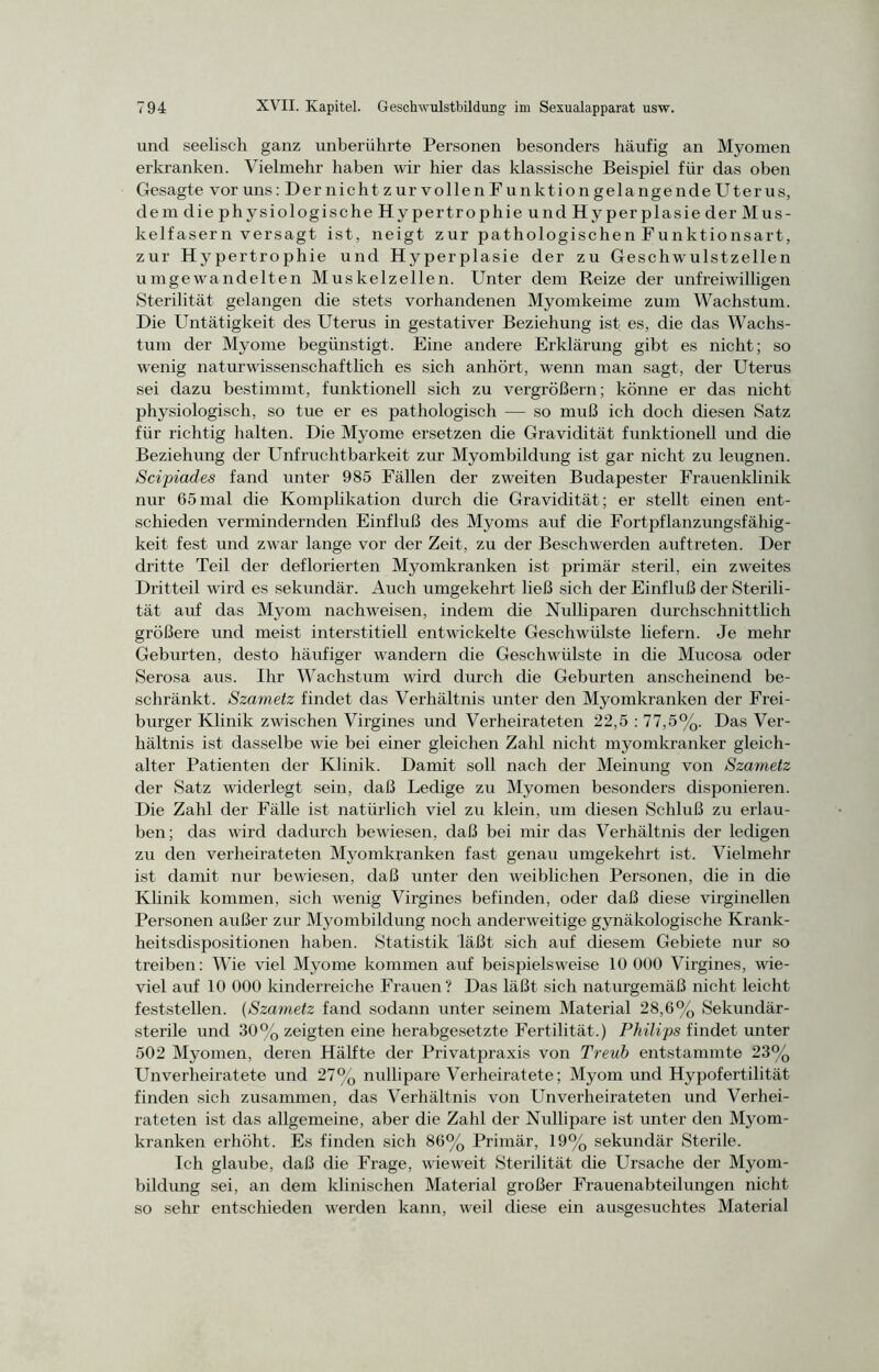 und seelisch ganz unberührte Personen besonders häufig an Myomen erkranken. Vielmehr haben wir hier das klassische Beispiel für das oben Gesagte vor uns: Der nicht zur vollen Funktion gelangen de Uterus, dem die physiologische Hypertrophie und Hyperplasie der Mus- kelfasern versagt ist, neigt zur pathologischen Funktionsart, zur Hypertrophie und Hyperplasie der zu Geschwulstzellen umgewandelten Muskelzellen. Unter dem Reize der unfreiwilligen Sterilität gelangen die stets vorhandenen Myomkeime zum Wachstum. Die Untätigkeit des Uterus in gestativer Beziehung ist es, die das Wachs- tum der Myome begünstigt. Eine andere Erklärung gibt es nicht; so wenig naturwissenschaftlich es sich anhört, wenn man sagt, der Uterus sei dazu bestimmt, funktionell sich zu vergrößern; könne er das nicht physiologisch, so tue er es pathologisch — so muß ich doch diesen Satz für richtig halten. Die Myome ersetzen die Gravidität funktionell und die Beziehung der Unfruchtbarkeit zur Myombildung ist gar nicht zu leugnen. Scipiades fand unter 985 Fällen der zweiten Budapester Frauenklinik nur 65mal die Komplikation durch die Gravidität; er stellt einen ent- schieden vermindernden Einfluß des Myoms auf die Fortpflanzungsfähig- keit fest und zwar lange vor der Zeit, zu der Beschwerden auftreten. Der dritte Teil der deflorierten Myomkranken ist primär steril, ein zweites Dritteil wird es sekundär. Auch umgekehrt ließ sich der Einfluß der Sterili- tät auf das Myom nachweisen, indem die Nulliparen durchschnittlich größere und meist interstitiell entwickelte Geschwülste liefern. Je mehr Geburten, desto häufiger wandern die Geschwülste in die Mucosa oder Serosa aus. Ihr Wachstum wird durch die Geburten anscheinend be- schränkt. Szametz findet das Verhältnis unter den Myomkranken der Frei- burger Klinik zwischen Virgines und Verheirateten 22,5 : 77,5%. Das Ver- hältnis ist dasselbe wie bei einer gleichen Zahl nicht myomkranker gleich- alter Patienten der Klinik. Damit soll nach der Meinung von Szametz der Satz widerlegt sein, daß Ledige zu Myomen besonders disponieren. Die Zahl der Fälle ist natürlich viel zu klein, um diesen Schluß zu erlau- ben; das wird dadurch bewiesen, daß bei mir das Verhältnis der ledigen zu den verheirateten Myomkranken fast genau umgekehrt ist. Vielmehr ist damit nur bewiesen, daß unter den weiblichen Personen, die in die Klinik kommen, sich wenig Virgines befinden, oder daß diese virginellen Personen außer zur Myombildung noch anderweitige gynäkologische Krank- heitsdispositionen haben. Statistik läßt sich auf diesem Gebiete nur so treiben: Wie viel Myome kommen auf beispielsweise 10 000 Virgines, wie- viel auf 10 000 kinderreiche Frauen? Das läßt sich naturgemäß nicht leicht feststellen. (Szametz fand sodann unter seinem Material 28,6% Sekundär- sterile und 30% zeigten eine herabgesetzte Fertilität.) Philips findet unter 502 Myomen, deren Hälfte der Privatpraxis von Treuh entstammte 23% Unverheiratete und 27% nullipare Verheiratete; Myom und Hypofertilität finden sich zusammen, das Verhältnis von Unverheirateten und Verhei- rateten ist das allgemeine, aber die Zahl der Nullipare ist unter den Myom- kranken erhöht. Es finden sich 86% Primär, 19% sekundär Sterile. Ich glaube, daß die Frage, wieweit Sterilität die Ursache der Myom- bildung sei, an dem klinischen Material großer Frauenabteilungen nicht so sehr entschieden werden kann, weil diese ein ausgesuchtes Material