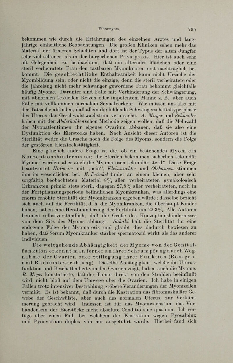 bekommen wie durch die Erfahrungen des einzelnen Arztes und lang- jährige einheitliche Beobachtungen. Die großen Kliniken sehen mehr das Material der ärmeren Schichten und dort ist der Typus der alten Jungfer sehr viel seltener, als in der bürgerlichen Privatpraxis. Hier ist auch sehr oft Gelegenheit zu beobachten, daß ein alterndes Mädchen oder eine steril verheiratete Frau den tastbaren Myomknoten erst nachträglich be- kommt. Die geschlechtliche Enthaltsamkeit kann nicht Ursache der Myombildung sein, oder nicht die einzige, denn die steril verheiratete oder die jahrelang nicht mehr schwanger gewordene Frau bekommt gleichfalls häufig Myome. Darunter sind Fälle mit Verhinderung der Schwängerung, mit abnormen sexuellen Reizen oder impotentem Manne z. B., aber auch Fälle mit vollkommen normalem Sexualverkehr. Wir müssen uns also mit der Tatsache abfinden, daß allein die fehlende Schwangerschaftshyperplasie des Uterus das Geschwulstwachstum verursache. A. Mayer und Schneider haben mit der Abderhalden sehen Methode zeigen wollen, daß die Mehrzahl der Myopatientinnen ihr eigenes Ovarium abbauen, daß sie also eine Dysfunktion des Eierstocks haben. Nach Ansicht dieser Autoren ist die Sterilität weder die Ursache noch die Folge des Myoms, sondern die Folge der gestörten Eierstockstätigkeit. Eine gänzlich andere Frage ist die, ob ein bestehendes Myom ein Konzeptionshindernis sei; che Sterilen bekommen sicherlich sekundär Myome; werden aber auch die Myomatösen sekundär steril? Diese Frage beantwortet Hofmeier mit „nein“, Kleinwächter und Olshausen stimmen ihm im wesentlichen bei. E. Fränkel findet an einem kleinen, aber sehr sorgfältig beobachteten Material 8% aller verheirateten gynäkologisch Erkrankten primär stets steril, dagegen 27,8% aller verheirateten, noch in der Fortpflanzungsperiode befindlichen Myomkranken, was allerdings eine enorm erhöhte Sterilität der Myomkranken ergeben würde; dasselbe bezieht sich auch auf die Fertilität, d. h. die Myomkranken, die überhaupt Kinder haben, haben eine Herabminderung der Fertilität um 22,3%. Alle Autoren betonen selbstverständlich, daß die Größe des Konzeptionshindernisses von dem Sitz des Myoms abhängt. Sakaki hält die Sterilität für eine endogene Folge der Myomatosis und glaubt dies dadurch bewiesen zu haben, daß Serum Myomkranker stärker spermatozid wirkt als das anderer Individuen. Die weitgehende Abhängigkeit derMyome von derGenital- funktion erkennt man ferner an ihrerSchrumpfungdurch Weg- nah me der Ovarien oder Stillegung ihrer Funktion (Röntgen- und Radiumbestrahlung). Dieselbe Abhängigkeit, welche die Uterus- funktion und Beschaffenheit von den Ovarien zeigt, haben auch die Myome. JR. Meyer konstatierte, daß der Tumor direkt von den Strahlen beeinflußt wird, nicht bloß auf dem Umwege über die Ovarien. Ich habe in einigen Fällen trotz intensiver Bestrahlung gröbere Veränderungen der Myomzellen vermißt. Es ist bekannt, daß durch die Kastration das fibromuskuläre Ge- webe der Geschwülste, aber auch des normalen Uterus, zur Verküm- merung gebracht wird. Indessen ist für das Myomwachstum das Vor- handensein der Eierstöcke nicht absolute Conditio sine qua non. Ich ver- füge über einen Fall, bei welchem die Kastration wegen Pyosalpinx und Pyoovarium duplex von mir ausgeführt wurde. Hierbei fand sich