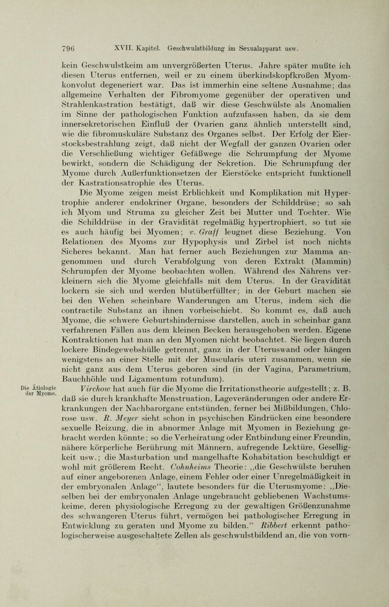 Die Ätiologie der Myome. 79G XVII. Kapitel. Geschwulstbildung im Sexualapparat usw. kein Geschwulstkeim am unvergrößerten Uterus. Jahre später mußte ich diesen Uterus entfernen, weil er zu einem iiberkindskopfkroßen Myom- konvolut degeneriert war. Das ist immerhin eine seltene Ausnahme; das allgemeine Verhalten der Fibromyome gegenüber der operativen und Strahlenkastration bestätigt, daß wir diese Geschwülste als Anomalien im Sinne der pathologischen Funktion aufzufassen haben, da sie dem innersekretorischen Einfluß der Ovarien ganz ähnlich unterstellt sind, wie die fibromuskuläre Substanz des Organes selbst. Der Erfolg der Eier- stocksbestrahlung zeigt, daß nicht der Wegfall der ganzen Ovarien oder die Verschließung wichtiger Gefäßwege die Schrumpfung der Myome bewirkt, sondern die Schädigung der Sekretion. Die Schrumpfung der Myome durch Außerfunktionsetzen der Eierstöcke entspricht funktionell der Kastrationsatrophie des Uterus. Die Myome zeigen meist Erblichkeit und Komplikation mit Hyper- trophie anderer endokriner Organe, besonders der Schilddrüse; so sah ich Myom und Struma zu gleicher Zeit bei Mutter und Tochter. Wie die Schilddrüse in der Gravidität regelmäßig hypertrophiert, so tut sie es auch häufig bei Myomen; v. Graff leugnet diese Beziehung. Von Relationen des Myoms zur Hypophysis und Zirbel ist noch nichts Sicheres bekannt. Man hat ferner auch Beziehungen zur Mamma an- genommen und durch Verabfolgung von deren Extrakt (Mammin) Schrumpfen der Myome beobachten wollen. Während des Nährens ver- kleinern sich die Myome gleichfalls mit dem Uterus. In der Gravidität lockern sie sich und werden blutüberfüllter; in der Geburt machen sie bei den Wehen scheinbare Wanderungen am Uterus, indem sich die contractile Substanz an ihnen vorbeischiebt. So kommt es, daß auch Myome, die schwere Geburtshindernisse darstellen, auch in scheinbar ganz verfahrenen Fällen aus dem kleinen Becken herausgehoben werden. Eigene Kontraktionen hat man an den Myomen nicht beobachtet. Sie liegen durch lockere Bindegewebshülle getrennt, ganz in der Uteruswand oder hängen wenigstens an einer Stelle mit der Muscularis uteri zusammen, wenn sie nicht ganz aus dem Uterus geboren sind (in der Vagina, Parametrium, Bauchhöhle und Ligamentum rotundum). Virchow hat auch für die Myome die Irritationstheorie aufgestellt ; z. B. daß sie durch krankhafte Menstruation, Lageveränderungen oder andere Er- krankungen der Nachbarorgane entstünden, ferner bei Mißbildungen, Chlo- rose usw. R. Meyer sieht schon in psychischen Eindrücken eine besondere sexuelle Reizung, die in abnormer Anlage mit Myomen in Beziehung ge- brachtwerden könnte; so die Verheiratung oder Entbindung einer Freundin, nähere körperliche Berührung mit Männern, aufregende Lektüre, Gesellig- keit usw.; die Masturbation und mangelhafte Kohabitation beschuldigt er wohl mit größerem Recht. Cohnheims Theorie: „die Geschwülste beruhen auf einer angeborenen Anlage, einem Fehler oder einer Unregelmäßigkeit in der embryonalen Anlage“, lautete besonders für die Uterusmyome: „Die- selben bei der embryonalen Anlage ungebraucht gebliebenen Wachstums- keime, deren physiologische Erregung zu der gewaltigen Größenzunahme des schwangeren Uterus führt, vermögen bei pathologischer Erregung in Entwicklung zu geraten und Myome zu bilden.“ Ribhert erkennt patho- logischerweise ausgeschaltete Zellen als geschwulstbildend an, die von vorn-