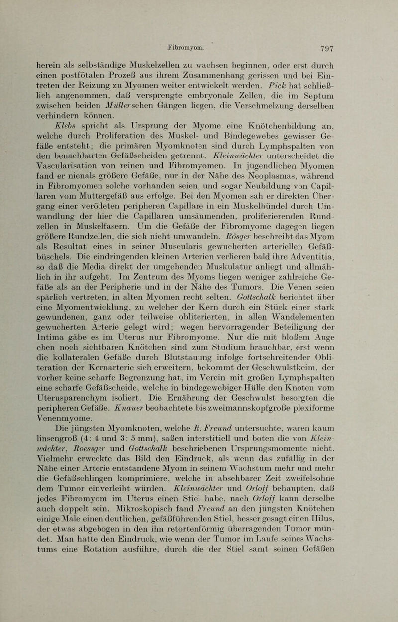 herein als selbständige Muskelzellen zu wachsen beginnen, oder erst durch einen postfötalen Prozeß aus ihrem Zusammenhang gerissen und bei Ein- treten der Reizung zu Myomen weiter entwickelt werden. Pick hat schließ- lich angenommen, daß versprengte embryonale Zellen, die im Septum zwischen beiden Müller sehen Gängen liegen, die Verschmelzung derselben verhindern können. Klebs spricht als Ursprung der Myome eine Knötchenbildung an, welche durch Proliferation des Muskel- und Bindegewebes gewisser Ge- fäße entsteht; die primären Myomknoten sind durch Lymphspalten von den benachbarten Gefäßscheiden getrennt. Kleinwächter unterscheidet die Vascularisation von reinen und Fibromyomen. In jugendlichen Myomen fand er nienals größere Gefäße, nur in der Nähe des Neoplasmas, während in Fibromyomen solche vorhanden seien, und sogar Neubildung von Capil- laren vom Muttergefäß aus erfolge. Bei den Myomen sali er direkten Über- gang einer verödeten peripheren Capillare in ein Muskelbündel durch Um- wandlung der hier die Capillaren umsäumenden, proliferierenden Rund- zellen in Muskelfasern. Um die Gefäße der Fibromyome dagegen liegen größere Rundzellen, die sich nicht umwandeln. Rösger beschreibt das Myom als Resultat eines in seiner Muscularis gewucherten arteriellen Gefäß- büschels. Die eindringenden kleinen Arterien verlieren bald ihre Adventitia, so daß die Media direkt der umgebenden Muskulatur anliegt und allmäh- lich in ihr aufgeht. Im Zentrum des Myoms liegen weniger zahlreiche Ge- fäße als an der Peripherie und in der Nähe des Tumors. Die Venen seien spärlich vertreten, in alten Myomen recht selten. Gottschalk berichtet über eine Myomentwicklung, zu welcher der Kern durch ein Stück einer stark gewundenen, ganz oder teilweise obliterierten, in allen Wandelementen gewucherten Arterie gelegt wird; wegen hervorragender Beteiligung der Intima gäbe es im Uterus nur Fibromyome. Nur che mit bloßem Auge eben noch sichtbaren Knötchen sind zum Studium brauchbar, erst wenn die kollateralen Gefäße durch Blutstauung infolge fortschreitender Obli- teration der Kernarterie sich erweitern, bekommt der Geschwulstkeim, der vorher keine scharfe Begrenzung hat, im Verein mit großen Lymphspalten eine scharfe Gefäßscheide, welche in bindegewebiger Hülle den Knoten vom Uterusparenchym isoliert. Die Ernährung der Geschwulst besorgten die peripheren Gefäße. Knauer beobachtete bis zweimannskopfgroße plexiforme Venenmyome. Die jüngsten Myomknoten, welche R. Freund untersuchte, waren kaum linsengroß (4: 4 und 3: 5 mm), saßen interstitiell und boten die von Klein- wächter, Roessger und Gottschalk beschriebenen Ursprungsmomente nicht. Vielmehr erweckte das Bild den Eindruck, als wenn das zufällig in der Nähe einer Arterie entstandene Myom in seinem Wachstum mehr und mehr die Gefäßschlingen komprimiere, welche in absehbarer Zeit zweifelsohne dem Tumor einverleibt würden. Kleinwächter und Orloff behaupten, daß jedes Fibromyom im Uterus einen Stiel habe, nach Orloff kann derselbe auch doppelt sein. Mikroskopisch fand Freund an den jüngsten Knötchen einige Male einen deutlichen, gefäßführenden Stiel, besser gesagt einen Hilus, der etwas abgebogen in den ihn retortenförmig überragenden Tumor mün- det. Man hatte den Eindruck, wie wenn der Tumor im Laufe seines Wachs- tums eine Rotation ausführe, durch die der Stiel samt seinen Gefäßen