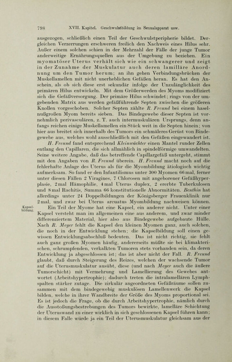 ausgezogen, schließlich einen Teil der Geschwulstperipherie bildet. Der- gleichen Verzerrungen erschweren freilich den Nachweis eines Hilus sehr. Außer einem solchen schien in der Mehrzahl der Fälle der junge Tumor anderweitige Ernährungsquellen aus der Umgebung zu beziehen. Ein myomatöser Uterus verhält sich wie ein schwangerer und zeigt in der Zunahme der Muskulatur auch deren lamilläre Anord- nung um den Tumor herum; an ihn gehen Verbindungsbrücken der Muskellamellen mit nicht unerheblichen Gefäßen heran. Es hat den An- schein, als ob sich diese erst sekundär infolge der Unzulänglichkeit des primären Hilus entwickeln. Mit dem Größerwerden des Myoms modifiziert sich die Gefäßversorgung. Der primäre Hilus schwindet; rings von der um- gebenden Matrix aus werden gefäßführende Septen zwischen die größeren Knollen vorgeschoben. Solcher Septen zählte R. Freund bei einem hasel- nußgroßen Myom bereits sieben. Das Bindegewebe dieser Septen ist vor- nehmlich perivasculären, z. T. auch intermuskulären Ursprungs, denn an- fangs reichen einige Muskellamellen ein Stück weit in die Septen hinein; von hier aus breitet sich innerhalb des Tumors ein schmäleres Gerüst von Binde- gewebe aus, welches wohl ausschließlich mit den Gefäßen eingewandert ist. H. Freund fand entsprechend Kleimvächter einen Mantel runder Zellen entlang den Capillaren, die sich allmählich in spindelförmige umwandelten. Seine weitere Angabe, daß das betreffende Capillargefäß untergeht, stimmt mit den Angaben von R. Freund überein. H. Freund macht noch auf die fehlerhafte Anlage des Uterus als für die Myombildung ätiologisch wichtig aufmerksam. So fand er den Infantilismus unter 300 Myomen 66 mal, ferner unter diesen Fällen 2 Viragines, 7 Chlorosen mit angeborener Gefäßhyper- plasie, 2 mal Hämophilie, 4 mal Uterus duplex, 2 ererbte Tuberkulosen und 8 mal Rachitis, Summa 66 konstitutionelle Abnormitäten. Benthin hat allerdings unter 24 Doppelbildungen der Königsberger Frauenklinik nur 2 mal, und zwar bei Uterus arcuatus Myombildung nachweisen können, biidifng Ein ^eil der My°me hat eine Kapsel, ein anderer nicht. Unter einer Kapsel versteht man im allgemeinen eine aus anderem, und zwar minder differenziertem Material, hier also aus Bindegewebe aufgebaute Hülle. Nach R. Meyer fehlt die Kapsel den kleinen Myomen ganz, auch solchen, die noch in der Entwicklung stehen; die Kapselbildung soll einen ge- wissen Entwicklungsabschluß bedeuten. Das ist nicht richtig, sie fehlt auch ganz großen Myomen häufig, andererseits müßte sie bei klimakteri- schen, schrumpfenden, verkalkten Tumoren stets vorhanden sein, da deren Entwicklung ja abgeschlossen ist; das ist aber nicht der Fall. R. Freund glaubt, daß durch Steigerung des Reizes, welchen der wachsende Tumor auf die Uterusmuskulatur ausübt, diese (und nach Meyer auch die äußere Tumorschicht) mit Vermehrung und Lamellierung des Gewebes ant- wortet (Arbeitshypertrophie); dadurch treten die intralamellären Lymph- spalten stärker zutage. Die zirkulär angeordneten Gefäßräume sollen zu- sammen mit dem bindegewebig muskulösen Lamellenwerk die Kapsel bilden, welche in ihrer Wandbreite der Größe des Myoms proportional sei. Es ist jedoch die Frage, ob die durch Arbeitshypertrophie, nämlich durch die Ausstoßungsbestrebungen des Tumors bewirkte, lamelläre Schichtung der Uteruswand zu einer wirklich in sich geschlossenen Kapsel führen kann; in diesem Falle würde ja ein Teil der Uterusmuskulatur gleichsam aus der
