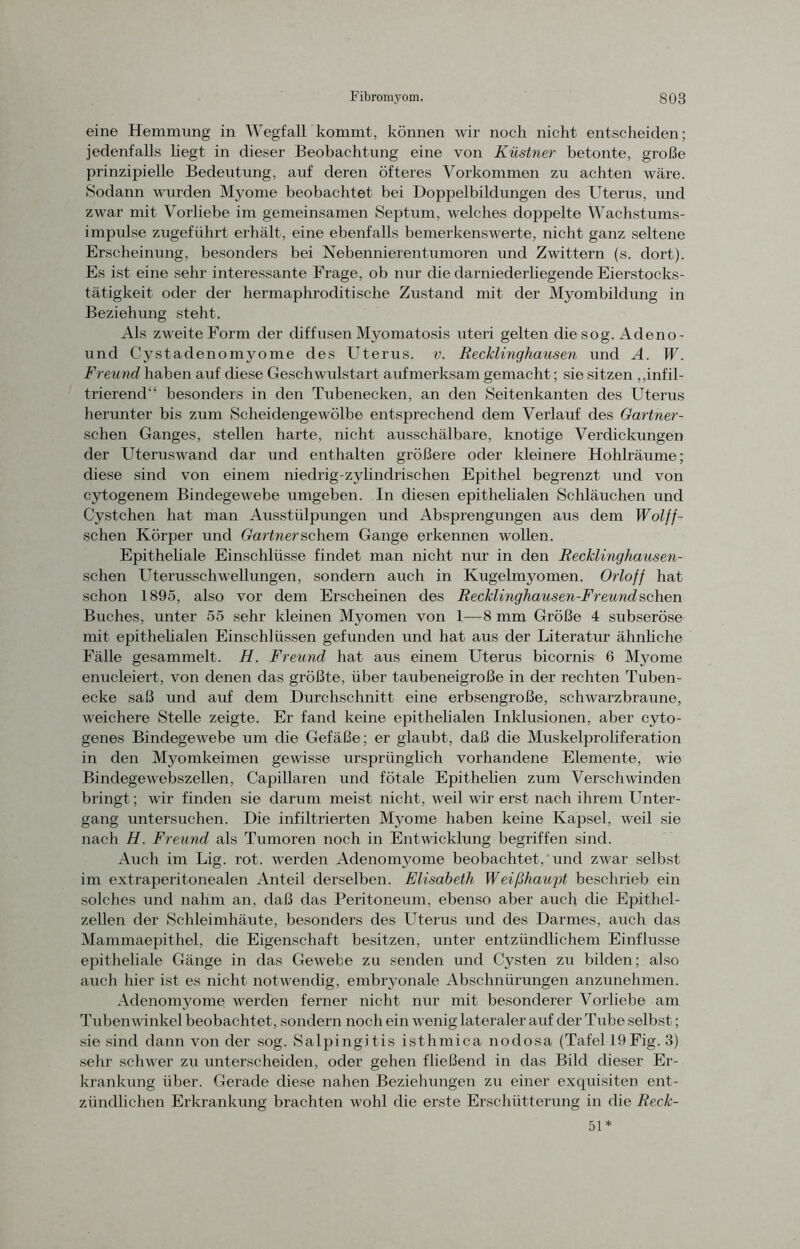 eine Hemmung in Wegfall kommt, können wir noch nicht entscheiden; jedenfalls hegt in dieser Beobachtung eine von Küstner betonte, große prinzipielle Bedeutung, auf deren öfteres Vorkommen zu achten wäre. Sodann wurden Myome beobachtet bei Doppelbildungen des Uterus, und zwar mit Vorliebe im gemeinsamen Septum, welches doppelte Wachstums- impulse zugeführt erhält, eine ebenfalls bemerkenswerte, nicht ganz seltene Erscheinung, besonders bei Nebennierentumoren und Zwittern (s. dort). Es ist eine sehr interessante Frage, ob nur die darniederliegende Eierstocks- tätigkeit oder der hermaphroditische Zustand mit der Myombildung in Beziehung steht. Als zweite Form der diffusen Myomatosis uteri gelten die sog. Adeno- und Cystadenomyome des Uterus, v. Recklinghausen und A. W. Freund haben auf diese Geschwulstart aufmerksam gemacht; sie sitzen ^infil- trierend“ besonders in den Tubenecken, an den Seitenkanten des Uterus herunter bis zum Scheidengewölbe entsprechend dem Verlauf des Gärtner - sehen Ganges, stellen harte, nicht ausschälbare, knotige Verdickungen der Uteruswand dar und enthalten größere oder kleinere Hohlräume; diese sind von einem niedrig-zylindrischen Epithel begrenzt und von cytogenem Bindegewebe umgeben. In diesen epithelialen Schläuchen und Cystchen hat man Ausstülpungen und Absprengungen aus dem Wolff- schen Körper und Gärtnerschem Gange erkennen wollen. Epitheliale Einschlüsse findet man nicht nur in den Recklinghausen- schen Uterusschwellungen, sondern auch in Kugelmyomen. Orlojf hat schon 1895, also vor dem Erscheinen des Recklinghausen-Freund sehen Buches, unter 55 sehr kleinen Myomen von 1—8 mm Größe 4 subseröse mit epithelialen Einschlüssen gefunden und hat aus der Literatur ähnliche Fälle gesammelt. H. Freund hat aus einem Uterus bicornis 6 Myome enucleiert, von denen das größte, über taubeneigroße in der rechten Tuben- ecke saß und auf dem Durchschnitt eine erbsengroße, schwarzbraune, weichere Stelle zeigte. Er fand keine epithelialen Inklusionen, aber cyto- genes Bindegewebe um die Gefäße; er glaubt, daß die Muskelproliferation in den Myomkeimen gewisse ursprünglich vorhandene Elemente, wie Bindegewebszellen, Capillaren und fötale Epithelien zum Verschwinden bringt; wir finden sie darum meist nicht, weil wir erst nach ihrem Unter- gang untersuchen. Die infiltrierten Myome haben keine Kapsel, weil sie nach FL. Freund als Tumoren noch in Entwicklung begriffen sind. Auch im Lig. rot. werden Adenomyome beobachtet, und zwar selbst im extraperitonealen Anteil derselben. Elisabeth Weißhaupt beschrieb ein solches und nahm an, daß das Peritoneum, ebenso aber auch die Epithel- zellen der Schleimhäute, besonders des Uterus und des Darmes, auch das Mammaepithel, die Eigenschaft besitzen, unter entzündlichem Einflüsse epitheliale Gänge in das Gewebe zu senden und Cysten zu bilden; also auch hier ist es nicht notwendig, embryonale Abschnürungen anzunehmen. Adenomyome werden ferner nicht nur mit besonderer Vorliebe am Tubenwinkel beobachtet , sondern noch ein wenig lateraler auf der Tube selbst; sie sind dann von der sog. Salpingitis isthmica nodosa (Tafel 19Fig. 3) sehr schwer zu unterscheiden, oder gehen fließend in das Bild dieser Er- krankung über. Gerade diese nahen Beziehungen zu einer exquisiten ent- zündlichen Erkrankung brachten wohl die erste Erschütterung in die Reck- 51*