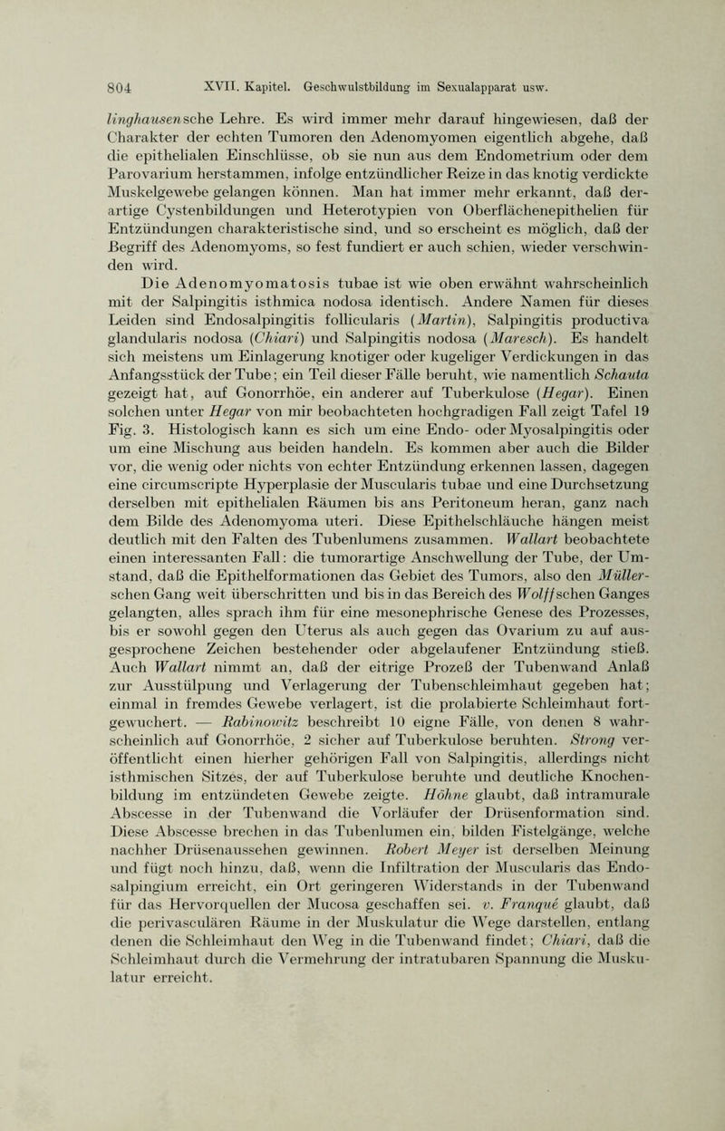 linghausensehe Lehre. Es wird immer mehr darauf hingewiesen, daß der Charakter der echten Tumoren den Adenomyomen eigentlich abgehe, daß die epithelialen Einschlüsse, ob sie nun aus dem Endometrium oder dem Parovarium herstammen, infolge entzündlicher Reize in das knotig verdickte Muskelgewebe gelangen können. Man hat immer mehr erkannt, daß der- artige Cystenbildungen und Heterotypien von Oberflächenepithelien für Entzündungen charakteristische sind, und so erscheint es möglich, daß der Begriff des Adenomyoms, so fest fundiert er auch schien, wieder verschwin- den wird. Die Adenomyomatosis tubae ist wie oben erwähnt wahrscheinlich mit der Salpingitis isthmica nodosa identisch. Andere Namen für dieses Leiden sind Endosalpingitis follicularis [Martin), Salpingitis productiva glandularis nodosa (Chiari) und Salpingitis nodosa (Maresch). Es handelt sich meistens um Einlagerung knotiger oder kugeliger Verdickungen in das Anfangsstück der Tube; ein Teil dieser Fälle beruht , wie namentlich Schauta gezeigt hat, auf Gonorrhöe, ein anderer auf Tuberkulose (Hegar). Einen solchen unter Hegar von mir beobachteten hochgradigen Fall zeigt Tafel 19 Fig. 3. Histologisch kann es sich um eine Endo- oder Myosalpingitis oder um eine Mischung aus beiden handeln. Es kommen aber auch die Bilder vor, die wenig oder nichts von echter Entzündung erkennen lassen, dagegen eine circumscripte Hyperplasie der Muscularis tubae und eine Durchsetzung derselben mit epithelialen Räumen bis ans Peritoneum heran, ganz nach dem Bilde des Adenomyoma uteri. Diese Epithelschläuche hängen meist deutlich mit den Falten des Tubenlumens zusammen. Wallart beobachtete einen interessanten Fall: die tumorartige Anschwellung der Tube, der Um- stand, daß die Epithelformationen das Gebiet des Tumors, also den Müller- schen Gang weit überschritten und bis in das Bereich des Wolff sehen Ganges gelangten, alles sprach ihm für eine mesonephrische Genese des Prozesses, bis er sowohl gegen den Uterus als auch gegen das Ovarium zu auf aus- gesprochene Zeichen bestehender oder abgelaufener Entzündung stieß. Auch Wallart nimmt an, daß der eitrige Prozeß der Tubenwand Anlaß zur Ausstülpung und Verlagerung der Tubenschleimhaut gegeben hat; einmal in fremdes Gewebe verlagert, ist die prolabierte Schleimhaut fort- gewuchert. — Rabinowitz beschreibt 10 eigne Fälle, von denen 8 wahr- scheinlich auf Gonorrhöe, 2 sicher auf Tuberkulose beruhten. Strong ver- öffentlicht einen hierher gehörigen Fall von Salpingitis, allerdings nicht isthmischen Sitzes, der auf Tuberkulose beruhte und deutliche Knochen- bildung im entzündeten Gewebe zeigte. Höhne glaubt, daß intramurale Abscesse in der Tubenwand die Vorläufer der Drüsenformation sind. Diese Abscesse brechen in das Tubenlumen ein, bilden Fistelgänge, welche nachher Drüsenaussehen gewinnen. Robert Meyer ist derselben Meinung und fügt noch hinzu, daß, wenn die Infiltration der Muscularis das Endo- salpingium erreicht, ein Ort geringeren Widerstands in der Tubenwand für das Hervorquellen der Mucosa geschaffen sei. v. Franque glaubt, daß die perivasculären Räume in der Muskulatur die Wege darstellen, entlang denen die Schleimhaut den Weg in die Tubenwand findet; Chiari, daß die Schleimhaut durch die Vermehrung der intratubaren Spannung die Musku- latur erreicht.