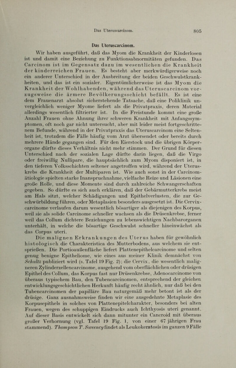 Das Uteruscarcinom. Wir haben ausgeführt, daß das Myom die Krankheit der Kinderlosen ist und damit eine Beziehung zu Funktionsabnormitäten gefunden. Das Carcinom ist im Gegensatz dazu im wesentlichen die Krankheit der kinderreichen Frauen. Es besteht aber merkwürdigerweise noch ein anderer Unterschied in der Ausbreitung der beiden Geschwulstkrank- heiten, und das ist ein sozialer. Eigentümlicherweise ist das Myom die Krankheit der Wohlhabenden, während das Uteruscarcinom vor- zugsweise die ärmere Bevölkerungsschicht befällt. Es ist eine dem Frauenarzt absolut sicherstehende Tatsache, daß eine Poliklinik un- vergleichlich weniger Myome liefert als die Privatpraxis, deren Material allerdings wesentlich filtrierter ist. In die Freistunde kommt eine große Anzahl Frauen ohne Ahnung ihrer schweren Krankheit mit Anfangssym- ptomen, oft noch gar nicht untersucht, aber mit leider meist fortgeschritte- nem Befunde, während in der Privatpraxis das Uteruscarcinom eine Selten- heit ist, trotzdem die Fälle häufig vom Arzt übersendet oder bereits durch mehrere Hände gegangen sind. Für den Eierstock und die übrigen Körper- organe dürfte dieses Verhältnis nicht mehr stimmen. Der Grund für diesen Unterschied nach der sozialen Lage dürfte darin liegen, daß die Virgo oder freiwillig Nullipare, die hauptsächlich zum Myom disponiert ist, in den tieferen Volksschichten seltener angetroffen wird, während der Uterus- krebs die Krankheit der Multiparen ist. Wie auch sonst in der Carcinom- ätiologie spielten starke Inanspruchnahme, vielfache Reize und Läsionen eine große Rolle, und diese Momente sind durch zahlreiche Schwangerschaften gegeben. So dürfte es sich auch erklären, daß der Gebärmutterkrebs meist am Hals sitzt, welcher Schädigungen und Epithel Verlusten, die zur Ge- schwürbildung führen, oder Metaplasien besonders ausgesetzt ist. Die Cervix- carcinome verlaufen darum wesentlich bösartiger als diejenigen des Korpus, weil sie als solide Carcinome schneller wachsen als die Drüsenkrebse, ferner weil das Collum dichtere Beziehungen zu lebenswichtigen Nachbarorganen unterhält, in welche die bösartige Geschwulst schneller hineinwächst als das Corpus uteri. Die malignen Erkrankungen des Uterus haben für gewöhnlich histologisch die Charakteristica des Mutterbodens, aus welchem sie ent- sprießen. Die Portioaußenfläche liefert Plattenepithelcarcinome und selten genug benigne Epitheliome, wie eines aus meiner Klinik demnächst von Schultz publiziert wird (s. Tafel 19Fig. 2); die Cervix, die wesentlich malig- neren Zylinderzellencarcinome, ausgehend vom oberflächlichen oder drüsigen Epithel des Collum, das Korpus fast nur Drüsenkrebse, Adenocarcinome von überaus typischem Bau, den Tubencarcinomen, entsprechend der gleichen entwicklungsgeschichtlichen Herkunft häufig recht ähnlich, nur daß bei den Tubencarcinomen der papilläre Bau naturgemäß mehr betont ist als der drüsige. Ganz ausnahmsweise finden wir eine ausgedehnte Metaplasie des Korpusepithels in solches von Plattenepitelcharakter, besonders bei alten Frauen, wegen des schuppigen Eindrucks auch Ichthyosis uteri genannt. Auf dieser Basis entwickelt sich dann mitunter ein Cancroid mit überaus großer Verhornung (vgl. Tafel 19 Fig. 1, von einer 67 jährigen Frau stammend). Thompson T. Siveency findet als Leukokeratosis im ganzen 9Fälle