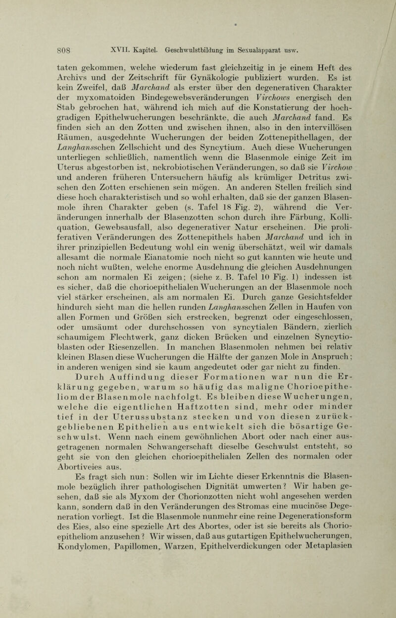 taten gekommen, welche wiederum fast gleichzeitig in je einem Heft des Archivs und der Zeitschrift für Gynäkologie publiziert wurden. Es ist kein Zweifel, daß Marcliand als erster über den degenerativen Charakter der myxomatoiden Bindegewebsveränderungen Virchows energisch den Stab gebrochen hat, während ich mich auf die Konstatierung der hoch- gradigen Epithelwucherungen beschränkte, die auch Marcliand fand. Es finden sich an den Zotten und zwischen ihnen, also in den intervillösen Räumen, ausgedehnte Wucherungen der beiden Zottenepithellagen, der Langhansschen Zellschicht und des Syncytium. Auch diese Wucherungen unterhegen schließlich, namentlich wenn die Blasenmole einige Zeit im Uterus abgestorben ist, nekrobiotischen Veränderungen, so daß sie Virchouo und anderen früheren Untersuchern häufig als krümliger Detritus zwi- schen den Zotten erschienen sein mögen. An anderen Stellen freilich sind diese hoch charakteristisch und so wohl erhalten, daß sie der ganzen Blasen- mole ihren Charakter geben (s. Tafel 18 Fig. 2), während die Ver- änderungen innerhalb der Blasenzotten schon durch ihre Färbung, Kolli- quation, Gewebsausfall, also degenerativer Natur erscheinen. Die proli- ferativen Veränderungen des Zottenepithels haben Marcliand, und ich in ihrer prinzipiellen Bedeutung wohl ein wenig überschätzt, weil wir damals allesamt die normale Eianatomie noch nicht so gut kannten wie heute und noch nicht wußten, welche enorme Ausdehnung die gleichen Ausdehnungen schon am normalen Ei zeigen; (siehe z. B. Tafel 10 Fig. 1) indessen ist es sicher, daß die chorioepithelialen Wucherungen an der Blasenmole noch viel stärker erscheinen, als am normalen Ei. Durch ganze Gesichtsfelder hindurch sieht man die hellen runden Langhansschen Zellen in Haufen von allen Formen und Größen sich erstrecken, begrenzt oder eingeschlossen, oder umsäumt oder durchschossen von syncytialen Bändern, zierlich schaumigem Flechtwerk, ganz dicken Brücken und einzelnen Syncytio- blasten oder Riesenzellen. In manchen Blasenmolen nehmen bei relativ kleinen Blasen diese Wucherungen die Hälfte der ganzen Mole in Anspruch ; in anderen wenigen sind sie kaum angedeutet oder gar nicht zu finden. Durch Auffindung dieser Formationen war nun die Er- klärung gegeben, warum so häufig das maligne Chorioepithe- liom der Blase nmole nach folgt. Es bleiben diese Wucherungen, welche die eigentlichen Haftzotten sind, mehr oder minder tief in der Uterussubstanz stecken und von diesen zurück- gebliebenen Epithelien aus entwickelt sich die bösartige Ge- schwulst. Wenn nach einem gewöhnlichen Abort oder nach einer aus- getragenen normalen Schwangerschaft dieselbe Geschwulst entsteht, so geht sie von den gleichen chorioepithelialen Zellen des normalen oder Abortiveies aus. Es fragt sich nun: Sollen wir im Lichte dieser Erkenntnis die Blasen- mole bezüglich ihrer pathologischen Dignität umwerten? Wir haben ge- sehen, daß sie als Myxom der Chorionzotten nicht wohl angesehen werden kann, sondern daß in den Veränderungen des Stromas eine mucinöse Dege- neration vorliegt. Ist die Blasenmole nunmehr eine reine Degenerationsform des Eies, also eine spezielle Art des Abortes, oder ist sie bereits als Chorio- epitheliom anzusehen ? Wir wissen, daß aus gutartigen Epithelwucherungen, Kondylomen, Papillomen, Warzen, Epithelverdickungen oder Metaplasien