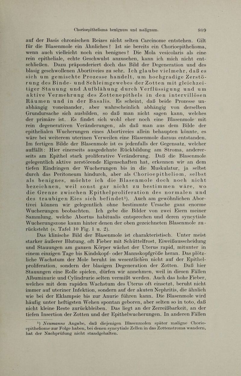 auf der Basis chronischen Reizes nicht selten Carcinome entstehen. Gilt für die Blasenmole ein Ähnliches ? Ist sie bereits ein Chorioepithelioma, wenn auch vielleicht noch ein benignes ? Die Mola vesicolaris als eine rein epitheliale, echte Geschwulst anzusehen, kann ich mich nicht ent- schließen. Dazu präponderiert doch das Bild der Degeneration und des blasig geschwollenen Abortiveies zu sehr. Ich glaube vielmehr, daß es sich um gemischte Prozesse handelt, um hochgradige Zerstö- rung des Binde- und Schleimgewebes der Zotten mit gleichzei- tiger Stauung und Aufblähung durch Verflüssigung und um aktive Vermehrung des Zottenepithels in den intervillösen Räumen und in der Basalis. Es scheint, daß beide Prozesse un- abhängig voneinander, aber wahrscheinlich abhängig von derselben Grundursache sich ausbilden, so daß man nicht sagen kann, welches der primäre ist. Es findet sich wohl eher noch eine Blasenmole mit rein degenerativen Veränderungen, als daß man aus dem Bilde der epithelialen Wucherungen eines Abortiveies allein behaupten könnte, es wäre bei weiterem uterinen Verweilen eine Blasenmole daraus entstanden. Im fertigen Bilde der Blasenmole ist es jedenfalls der Gegensatz, welcher auf fällt: Hier einerseits ausgedehnte Rückbildung am Stroma, anderer- seits am Epithel stark proliferative Veränderung. Daß die Blasenmole gelegentlich aktive zerstörende Eigenschaften hat, erkennen wir an dem tiefen Eindringen der Wucherungen bis in die Muskulatur, ja selbst durch das Peritoneum hindurch, aber als Chorioepitheliom, selbst als benignes, möchte ich die Blasenmole doch noch nicht bezeichnen, weil sonst gar nicht zu bestimmen wäre, wo die Grenze zwischen Epithelproliferation des normalen und des traubigen Eies sich befindet1). Auch am gewöhnlichen Abor- tivei können wir gelegentlich ohne bestimmte Ursache ganz enorme Wucherungen beobachten. Ich gebe die Bilder von zwei Eiern meiner Sammlung, welche Abortus habitualis entsprechen und deren syncytiale Wucherungszone kaum hinter denen der oben gezeichneten Blasenmole zu- rücksteht (s. Tafel 10 Fig. 1 u. 2). Das klinische Bild der Blasenmole ist charakteristisch. Unter meist starker äußerer Blutung, oft Fieber mit Schüttelfrost, Eiweißausscheidung und Stauungen am ganzen Körper wächst der Uterus rapid, mitunter in einem einzigen Tage bis Kindskopf- oder Mannskopfgröße heran. Das plötz- liche Wachstum der Mole beruht im wesentlichen nicht auf der Epithel- proliferation, sondern der blasigen Degeneration der Zotten. Daß hier Stauungen eine Rolle spielen, dürfen wir annehmen, weil in diesen Fällen Albuminurie und Cylindrurie selten vermißt werden. Auch das hohe Fieber, welches mit dem rapiden Wachstum des Uterus oft einsetzt, beruht nicht immer auf uteriner Infektion, sondern auf der akuten Nephritis, die ähnlich wie bei der Eklampsie bis zur Anurie führen kann. Die Blasenmole wird häufig unter heftigsten Wehen spontan geboren, aber selten so in toto, daß nicht kleine Reste Zurückbleiben. Das liegt an der Zerreißbarkeit, an der tiefen Insertion der Zotten und der Epithel Wucherungen. In anderen Fällen J) Neumanns Angabe, daß diejenigen Blasenmolen später maligne Chorio- epitheliome zur Folge haben, bei denen syncytiale Zellen in das Zottenstroma wandern, hat der Nachprüfung nicht standgehalten.