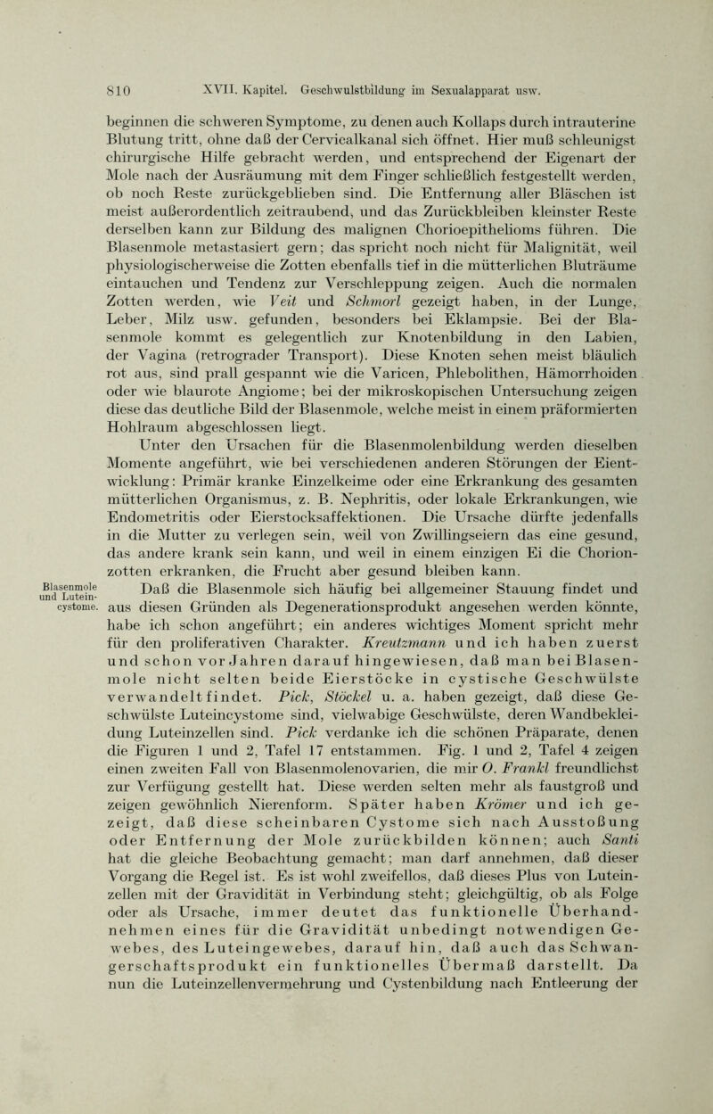 Blasenmole und Lutein- cystome. beginnen die schweren Symptome, zu denen auch Kollaps durch intrauterine Blutung tritt, ohne daß der Cervicalkanal sich öffnet. Hier muß schleunigst chirurgische Hilfe gebracht werden, und entsprechend der Eigenart der Mole nach der Ausräumung mit dem Finger schließlich festgestellt werden, ob noch Reste zurückgeblieben sind. Die Entfernung aller Bläschen ist meist außerordentlich zeitraubend, und das Zurückbleiben kleinster Reste derselben kann zur Bildung des malignen Chorioepithelioms führen. Die Blasenmole metastasiert gern; das spricht noch nicht für Malignität, weil physiologischerweise die Zotten ebenfalls tief in die mütterlichen Bluträume eintauchen und Tendenz zur Verschleppung zeigen. Auch die normalen Zotten werden, wie Veit und Schmorl gezeigt haben, in der Lunge, Leber, Milz usw. gefunden, besonders bei Eklampsie. Bei der Bla- senmole kommt es gelegentlich zur Knotenbildung in den Labien, der Vagina (retrograder Transport). Diese Knoten sehen meist bläulich rot aus, sind prall gespannt wie die Varicen, Phlebolithen, Hämorrhoiden oder wie blaurote Angiome; bei der mikroskopischen Untersuchung zeigen diese das deutliche Bild der Blasenmole, welche meist in einem präformierten Hohlraum abgeschlossen liegt. Unter den Ursachen für die Blasenmolenbildung werden dieselben Momente angeführt, wie bei verschiedenen anderen Störungen der Eient- wicklung : Primär kranke Einzelkeime oder eine Erkrankung des gesamten mütterlichen Organismus, z. B. Nephritis, oder lokale Erkrankungen, wie Endometritis oder Eierstocksaffektionen. Die Ursache dürfte jedenfalls in die Mutter zu verlegen sein, weil von Zwillingseiern das eine gesund, das andere krank sein kann, und weil in einem einzigen Ei die Chorion- zotten erkranken, die Frucht aber gesund bleiben kann. Daß die Blasenmole sich häufig bei allgemeiner Stauung findet und aus diesen Gründen als Degenerationsprodukt angesehen werden könnte, habe ich schon angeführt; ein anderes wichtiges Moment spricht mehr für den proliferativen Charakter. Kreutzmann und ich haben zuerst und schon Vorjahren darauf hingewiesen, daß man bei Blasen- mole nicht selten beide Eierstöcke in cystische Geschwülste verwandelt fi ndet. Pick, Stöckel u. a. haben gezeigt, daß diese Ge- schwülste Luteincystome sind, vielwabige Geschwülste, deren Wandbeklei- dung Luteinzellen sind. Pick verdanke ich die schönen Präparate, denen die Figuren 1 und 2, Tafel 17 entstammen. Fig. 1 und 2, Tafel 4 zeigen einen zweiten Fall von Blasenmolenovarien, die mir O. Frankl freundlichst zur Verfügung gestellt hat. Diese werden selten mehr als faustgroß und zeigen gewöhnlich Nierenform. Später haben Krämer und ich ge- zeigt, daß diese scheinbaren Cystome sich nach Ausstoßung oder Entfernung der Mole zurückbilden können; auch Santi hat die gleiche Beobachtung gemacht; man darf annehmen, daß dieser Vorgang die Regel ist. Es ist wohl zweifellos, daß dieses Plus von Lutein- zellen mit der Gravidität in Verbindung steht; gleichgültig, ob als Folge oder als Ursache, immer deutet das funktionelle Überhand- nehmen eines für die Gravidität unbedingt notwendigen Ge- webes, des Luteingewebes, darauf hin, daß auch das Schwan- gerschaftsprodukt ein funktionelles Übermaß darstellt. Da nun die Luteinzellenvermehrung und Cystenbildung nach Entleerung der