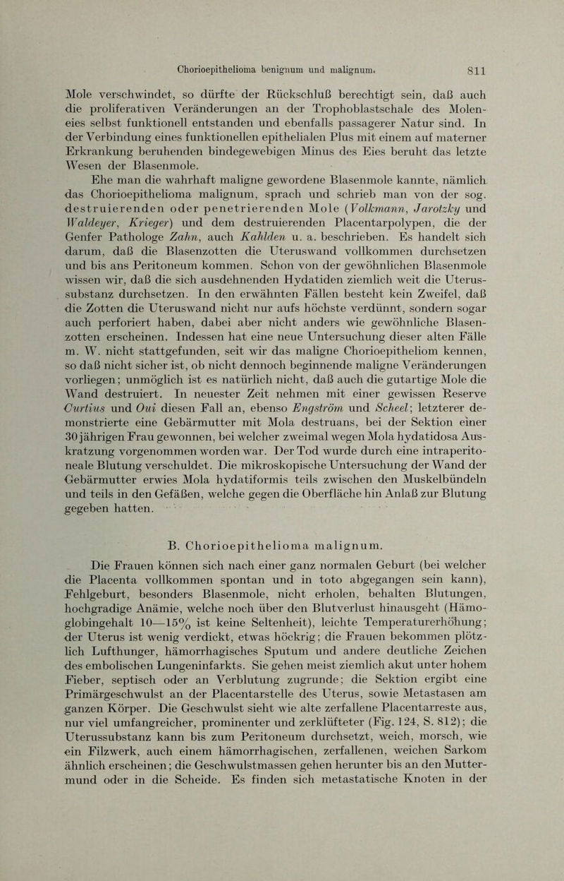 Mole verschwindet, so dürfte der Rückschluß berechtigt sein, daß auch die proliferativen Veränderungen an der Trophoblastschale des Molen- eies selbst funktionell entstanden und ebenfalls passagerer Natur sind. In der Verbindung eines funktionellen epithelialen Plus mit einem auf materner Erkrankung beruhenden bindegewebigen Minus des Eies beruht das letzte Wesen der Blasenmole. Ehe man die wahrhaft maligne gewordene Blasenmole kannte, nämlich das Chorioepitheiioma malignum, sprach und schrieb man von der sog. destruierenden oder penetrierenden Mole (Volkmann, Jarotzky und Waldeyer, Krieger) und dem destruierenden Placentarpolypen, die der Genfer Pathologe Zahn, auch Kahlden u. a. beschrieben. Es handelt sich darum, daß die Blasenzotten die Uteruswand vollkommen durchsetzen und bis ans Peritoneum kommen. Schon von der gewöhnlichen Blasenmole wissen wir, daß die sich ausdehnenden Hydatiden ziemlich weit die Uterus- substanz durchsetzen. In den erwähnten Fällen besteht kein Zweifel, daß die Zotten die Uteruswand nicht nur aufs höchste verdünnt, sondern sogar auch perforiert haben, dabei aber nicht anders wie gewöhnliche Blasen- zotten erscheinen. Indessen hat eine neue Untersuchung dieser alten Fälle m. W. nicht stattgefunden, seit wir das maligne Chorioepitheliom kennen, so daß nicht sicher ist, ob nicht dennoch beginnende maligne Veränderungen vorliegen; unmöglich ist es natürlich nicht, daß auch die gutartige Mole die Wand destruiert. In neuester Zeit nehmen mit einer gewissen Reserve Gurtius und Oui diesen Fall an, ebenso Engström und Scheel; letzterer de- monstrierte eine Gebärmutter mit Mola destruans, bei der Sektion einer 30 jährigen Frau gewonnen, bei welcher zweimal wegen Mola hydatidosa Aus- kratzung vorgenommen worden war. Der Tod wurde durch eine intraperito- neale Blutung verschuldet. Die mikroskopische Untersuchung der Wand der Gebärmutter erwies Mola hydatiformis teils zwischen den Muskelbündeln und teils in den Gefäßen, welche gegen die Oberfläche hin Anlaß zur Blutung gegeben hatten. B. Chorioepitheiioma malignum. Die Frauen können sich nach einer ganz normalen Geburt (bei welcher die Placenta vollkommen spontan und in toto abgegangen sein kann), Fehlgeburt, besonders Blasenmole, nicht erholen, behalten Blutungen, hochgradige Anämie, welche noch über den Blutverlust hinausgeht (Hämo- globingehalt 10—15% ist keine Seltenheit), leichte Temperaturerhöhung; der Uterus ist wenig verdickt, etwas höckrig; die Frauen bekommen plötz- lich Lufthunger, hämorrhagisches Sputum und andere deutliche Zeichen des embolischen Lungeninfarkts. Sie gehen meist ziemlich akut unter hohem Fieber, septisch oder an Verblutung zugrunde; die Sektion ergibt eine Primärgeschwulst an der Placentarstelle des Uterus, sowie Metastasen am ganzen Körper. Die Geschwulst sieht wie alte zerfallene Placentarreste aus, nur viel umfangreicher, prominenter und zerklüfteter (Fig. 124, S. 812); die Uterussubstanz kann bis zum Peritoneum durchsetzt, weich, morsch, wie ein Filzwerk, auch einem hämorrhagischen, zerfallenen, weichen Sarkom ähnlich erscheinen; die Geschwulstmassen gehen herunter bis an den Mutter- mund oder in die Scheide. Es finden sich metastatische Knoten in der