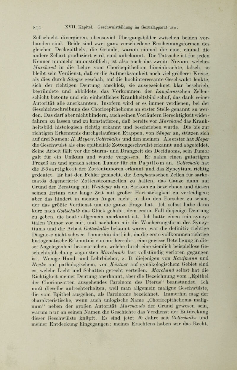 Zellschicht divergieren, ebensoviel Übergangsbilder zwischen beiden vor- handen sind. Beide sind zwei ganz verschiedene Erscheinungsformen des gleichen Deckepithels; die Gründe, warum einmal die eine, einmal die andere Zellart produziert wird, sind unbekannt. Die Tatsache ist für jeden Kenner nunmehr unumstößlich; ist also auch das zweite Novum, welches Marchand in die Lehre vom Chorioepitheliom hineinbrachte, falsch, so bleibt sein Verdienst, daß er die Aufmerksamkeit noch viel größerer Kreise, als dies durch Sänger geschah, auf die hochinteressante Geschwulst lenkte, sich der richtigen Deutung anschloß, sie ausgezeichnet klar beschrieb, begründete und abbildete, das Vorkommen der Langhansschen Zellen- schicht betonte und ein einheitliches Krankheitsbild schuf, das dank seiner Autorität alle anerkannten. Insofern wird er es immer verdienen, bei der Geschichtschreibung des Chorioepithelioms an erster Stelle genannt zu wer- den. Das darf aber nicht hindern, auch seinen Vorläufern Gerechtigkeit wider- fahren zu lassen und zu konstatieren, daß bereits vor Marchand das Krank- heitsbild histologiscn richtig erkannt und beschrieben wurde. Die bis zur richtigen Erkenntnis durchgelaufenen Etappen, von Sänger an, stützen sich auf drei Namen: H. Meyers, Gottschalks und den meinen. Als erster hat Meyer die Geschwulst als eine epitheliale Zottengeschwulst erkannt und abgebildet . Seine Arbeit fällt vor die Sturm- und Drangzeit des Deciduoms, sein Tumor galt für ein Unikum und wurde vergessen. Er nahm einen gutartigen Prozeß an und sprach seinen Tumor für ein Papillom an. Gottschalk hat die Bösartigkeit der Zottentumoren erkannt und das Syncytium richtig gedeutet. Er hat den Fehler gemacht, die Langhaus sehen Zellen für sarko- matös degenerierte Zottenstromazellen zu halten, das Ganze dann auf Grund der Beratung mit Waldeyer als ein Sarkom zu bezeichnen und diesen seinen Irrtum eine lange Zeit mit großer Hartnäckigkeit zu verteidigen; aber das hindert in meinen Augen nicht, in ihm den Forscher zu sehen, der das größte Verdienst um die ganze Frage hat. Ich selbst habe dann kurz nach Gottschalk das Glück gehabt, dem ersten Fall diejenige Deutung zu geben, die heute allgemein anerkannt ist. Ich hatte einen rein syncy- tialen Tumor vor mir, und nachdem mir die Wucherungsform des Syncy- tiums und die Arbeit Gottschalks bekannt waren, war die definitiv richtige Diagnose nicht schwer. Immerhin darf ich, da die erste vollkommen richtige histogenetische Erkenntnis von mir herrührt, eine gewisse Beteiligung in die- ser Angelegenheit beanspruchen, welche durch eine ziemlich beispiellose Ge- schichtsfälschung zugunsten Marchands fast vollständig verloren gegangen ist. Wenige Hand- und Lehrbücher, z. B. diejenigen von Kaufmann und Henke auf pathologischem, von Küstner auf gynäkologischem Gebiet sind es, welche Licht und Schatten gerecht verteilen. Marchand selbst hat die Richtigkeit meiner Deutung anerkannt, aber die Bezeichnung vom „Epithel der Chorionzotten ausgehendes Carcinom des Uterus“ beanstandet. Ich muß dieselbe aufrechterhalten, weil man allgemein maligne Geschwülste, die vom Epithel ausgehen, als Carcinome bezeichnet. Immerhin mag der charakteristische, wenn auch unlogische Name „Chorioepithelioma malig- num“ neben der großen Autorität Marchands der Grund gewesen sein, warum nur an seinen Namen die Geschichte das Verdienst der Entdeckung dieser Geschwülste knüpft. Es sind jetzt 20 Jahre seit Gottschalks und meiner Entdeckung hingegangen; meines Erachtens haben wir das Recht,