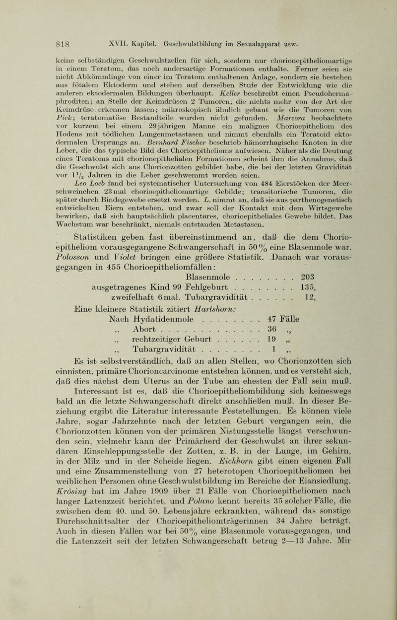 keine selbständigen Geschwulstzellen für sich, sondern nur chorionepitheliomartige in einem Teratom, das noch andersartige Formationen enthalte. Ferner seien sie nicht Abkömmlinge von einer im Teratom enthaltenen Anlage, sondern sie bestehen aus fötalem Ektoderm und stehen auf derselben Stufe der Entwicklung wie die anderen ektodermalen Bildungen überhaupt. Keller beschreibt einen Pseudoherma- phroditen; an Stelle der Keimdrüsen 2 Tumoren, die nichts mehr von der Art der Keimdrüse erkennen lassen; mikroskopisch ähnlich gebaut wie die Tumoren von Pick; teratomatöse Bestandteile wurden nicht gefunden. Marcora beobachtete vor kurzem bei einem 29jährigen Manne ein malignes Chorioepitheliom des Hodens mit tödlichen Lungenmetastasen und nimmt ebenfalls ein Teratoid ekto- dermalen Ursprungs an. Bernhard Fischer beschrieb hämorrhagische Knoten in der Leber, die das typische Bild des Chorioepithelioms aufwiesen. Näher als die Deutung eines Teratoms mit chorionepithelialen Formationen scheint ihm die Annahme, daß die Geschwulst sich aus Chorionzotten gebildet habe, die bei der letzten Gravidität vor 11/2 Jahren in die Leber geschwemmt worden seien. Leo Loeh fand bei systematischer Untersuchung von 484 Eierstöcken der Meer- schweinchen 23mal chorioepitheliomartige Gebilde; transitorische Tumoren, die später durch Bindegewebe ersetzt werden. L. nimmt an, daß sie aus parthenogenetisch entwickelten Eiern entstehen, und zwar soll der Kontakt mit dem Wirtsgewebe bewirken, daß sich hauptsächlich placentares, cliorioepitheliales Gewebe bildet. Das Wachstum war beschränkt, niemals entstanden Metastasen. Statistiken geben fast übereinstimmend an, daß die dem Chorio- epitheliom vorausgegangene Schwangerschaft in 50 % eine Blasenmole war. Polosson und Violet bringen eine größere Statistik. Danach war voraus- gegangen in 455 Chorioepitheliomfällen: Blasenmole 203 ausgetragenes Kind 99 Fehlgeburt 135, zweifelhaft 6mal. Tubargravidität 12, Eine kleinere Statistik zitiert Hartshorn: Nach Hydatidenmole 47 Fälle ,, Abort 36 ,, ,, rechtzeitiger Geburt 19 „ ,, Tubargravidität 1 ,, Es ist selbstverständlich, daß an allen Stellen, wo Chorionzotten sich einnisten, primäre Chorioncarcinome entstehen können, und es versteht sich, daß dies nächst dem Uterus an der Tube am ehesten der Fall sein muß. Interessant ist es, daß die Chorioepitheliombildung sich keineswegs bald an die letzte Schwangerschaft direkt anschließen muß. In dieser Be- ziehung ergibt die Literatur interessante Feststellungen. Es können viele Jahre, sogar Jahrzehnte nach der letzten Geburt vergangen sein, die Chorionzotten können von der primären Nistungsstelle längst verschwun- den sein, vielmehr kann der Primärherd der Geschwulst an ihrer sekun- dären Einschleppungsstelle der Zotten, z. B. in der Lunge, im Gehirn, in der Milz und in der Scheide liegen. Eichhorn gibt einen eigenen Fall und eine Zusammenstellung von 27 heterotopen Chorioepitheliomen bei weiblichen Personen ohne Geschwulstbildung im Bereiche der Eiansiedlung. Krösing hat im Jahre 1909 über 21 Fälle von Chorioepitheliomen nach langer Latenzzeit berichtet, und Polano kennt bereits 35 solcher Fälle, die zwischen dem 40. und 50. Lebensjahre erkrankten, während das sonstige Durchschnittsalter der Chorioepitheliomträgerinnen 34 Jahre beträgt. Auch in diesen Fällen war bei 50% eine Blasenmole vorausgegangen, und die Latenzzeit seit der letzten Schwangerschaft betrug 2—13 Jahre. Mir