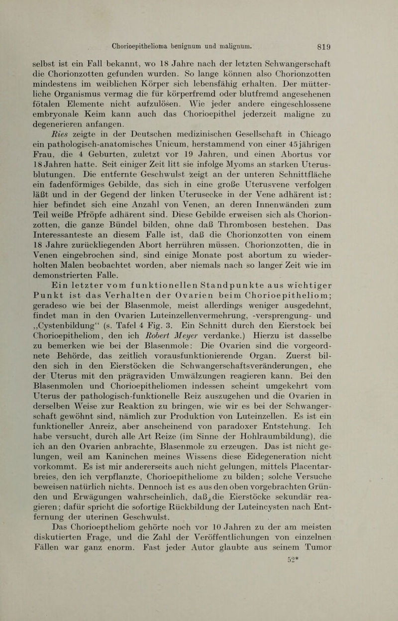 selbst ist ein Fall bekannt, wo 18 Jahre nach der letzten Schwangerschaft die Chorionzotten gefunden wurden. So lange können also Chorionzotten mindestens im weiblichen Körper sich lebensfähig erhalten. Der mütter- liche Organismus vermag die für körperfremd oder blutfremd angesehenen fötalen Elemente nicht aufzulösen. Wie jeder andere eingeschlossene embryonale Keim kann auch das Chorioepithel jederzeit maligne zu degenerieren anfangen. Ries zeigte in der Deutschen medizinischen Gesellschaft in Chicago ein pathologisch-anatomisches Unicum, herstammend von einer 45 jährigen Frau, die 4 Geburten, zuletzt vor 19 Jahren, und einen Abortus vor 18 Jahren hatte. Seit einiger Zeit litt sie infolge Myoms an starken Uterus- blutungen. Die entfernte Geschwulst fceigt an der unteren Schnittfläche ein fadenförmiges Gebilde, das sich in eine große Uterusvene verfolgen läßt und in der Gegend der linken Uterusecke in der Vene adhärent ist; hier befindet sich eine Anzahl von Venen, an deren Innenwänden zum Teil weiße Pfropfe adhärent sind. Diese Gebilde erweisen sich als Chorion- zotten, die ganze Bündel bilden, ohne daß Thrombosen bestehen. Das Interessanteste an diesem Falle ist, daß die Chorionzotten von einem 18 Jahre zurückliegenden Abort herrühren müssen. Chorionzotten, die in Venen eingebrochen sind, sind einige Monate post abortum zu wieder- holten Malen beobachtet worden, aber niemals nach so langer Zeit wie im demonstrierten Falle. Ein letzter vom funktionellen Standpunkte aus wichtiger Punkt ist das Verhalten der Ovarien beim Chorioepitheliom; geradeso wie bei der Blasenmole, meist allerdings weniger ausgedehnt, findet man in den Ovarien Luteinzellenvermehrung, -Versprengung- und „Cystenbildung“ (s. Tafel 4 Fig. 3. Ein Schnitt durch den Eierstock bei Chorioepitheliom, den ich Robert Meyer verdanke.) Hierzu ist dasselbe zu bemerken wie bei der Blasenmole; Die Ovarien sind die vorgeord- nete Behörde, das zeitlich vorausfunktionierende Organ. Zuerst bil- den sich in den Eierstöcken die Schwangerschaftsveränderungen, ehe der Uterus mit den prägraviden Umwälzungen reagieren kann. Bei den Blasenmolen und Chorioepitheliomen indessen scheint umgekehrt vom Uterus der pathologisch-funktionelle Reiz auszugehen und die Ovarien in derselben Weise zur Reaktion zu bringen, wie wir es bei der Schwanger- schaft gewöhnt sind, nämlich zur Produktion von Luteinzellen. Es ist ein funktioneller Anreiz, aber anscheinend von paradoxer Entstehung. Ich habe versucht, durch alle Art Reize (im Sinne der Hohlraumbildung), die ich an den Ovarien anbrachte, Blasenmole zu erzeugen. Das ist nicht ge- lungen, weil am Kaninchen meines Wissens diese Eidegeneration nicht vorkommt. Es ist mir andererseits auch nicht gelungen, mittels Placentar- breies, den ich verpflanzte, Chorioepitheliome zu bilden; solche Versuche beweisen natürlich nichts. Dennoch ist es aus den oben vorgebrachten Grün- den und Erwägungen wahrscheinlich, daß/4die Eierstöcke sekundär rea- gieren ; dafür spricht die sofortige Rückbildung der Luteincysten nach Ent- fernung der uterinen Geschwulst. Das Chorioeptheliom gehörte noch vor 10 Jahren zu der am meisten diskutierten Frage, und die Zahl der Veröffentlichungen von einzelnen Fällen war ganz enorm. Fast jeder Autor glaubte aus seinem Tumor 52*