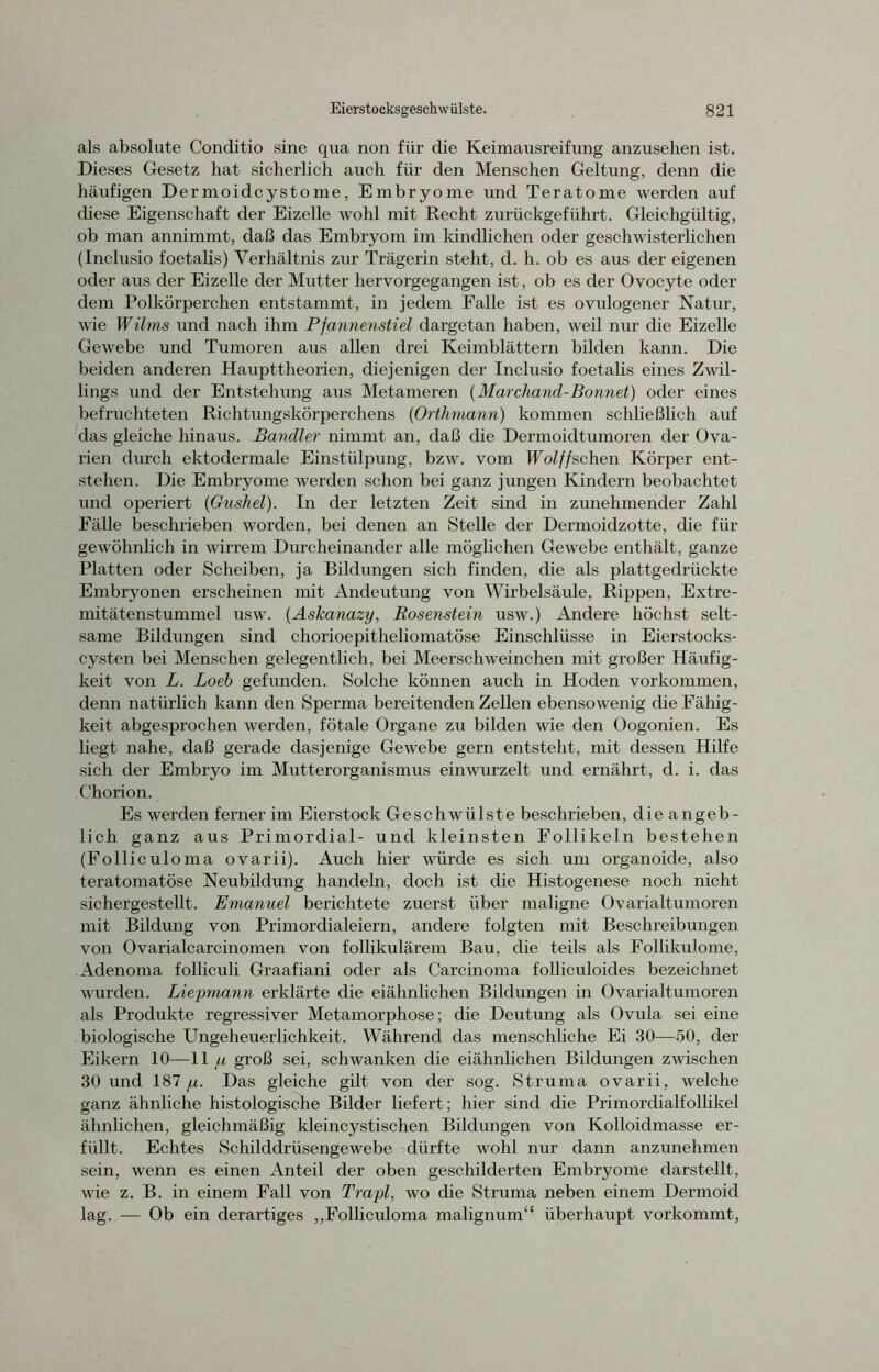 als absolute Conditio sine qua non für die Keimausreifung anzusehen ist. Dieses Gesetz hat sicherlich auch für den Menschen Geltung, denn die häufigen Dermoidcystome, Embryome und Teratome werden auf diese Eigenschaft der Eizelle wohl mit Recht zurückgeführt. Gleichgültig, ob man annimmt, daß das Embryom im kindlichen oder geschwisterlichen (Inclusio foetalis) Verhältnis zur Trägerin steht, d. h. ob es aus der eigenen oder aus der Eizelle der Mutter hervorgegangen ist, ob es der Ovocyte oder dem Polkörperchen entstammt, in jedem Falle ist es ovulogener Natur, wie Wilms und nach ihm Pfannenstiel dargetan haben, weil nur die Eizelle Gewebe und Tumoren aus allen drei Keimblättern bilden kann. Die beiden anderen Haupttheorien, diejenigen der Inclusio foetalis eines Zwil- lings und der Entstehung aus Metameren (Marchand-Bonnet) oder eines befruchteten Richtungskörperchens (Orthmann) kommen schließlich auf das gleiche hinaus. Händler nimmt an, daß die Dermoidtumoren der Ova- rien durch ektodermale Einstülpung, bzw. vom Wolffsclaen Körper ent- stehen. Die Embryome werden schon bei ganz jungen Kindern beobachtet und operiert (Gushel). In der letzten Zeit sind in zunehmender Zahl Fälle beschrieben worden, bei denen an Stelle der Dermoidzotte, die für gewöhnlich in wirrem Durcheinander alle möglichen Gewebe enthält, ganze Platten oder Scheiben, ja Bildungen sich finden, die als plattgedrückte Embryonen erscheinen mit Andeutung von Wirbelsäule, Rippen, Extre- mitätenstummel usw. (Askanazy, Rosenstein usw.) Andere höchst selt- same Bildungen sind chorioepitheliomatöse Einschlüsse in Eierstocks- cysten bei Menschen gelegentlich, bei Meerschweinchen mit großer Häufig- keit von L. Loeb gefunden. Solche können auch in Hoden Vorkommen, denn natürlich kann den Sperma bereitenden Zellen ebensowenig die Fähig- keit abgesprochen werden, fötale Organe zu bilden wie den Oogonien. Es liegt nahe, daß gerade dasjenige Gewebe gern entsteht, mit dessen Hilfe sich der Embryo im Mutterorganismus einwurzelt und ernährt, d. i. das Chorion. Es werden ferner im Eierstock Geschwülste beschrieben, die angeb- lich ganz aus Primordial- und kleinsten Follikeln bestehen (Folliculoma ovarii). Auch hier würde es sich um organoide, also teratomatöse Neubildung handeln, doch ist die Histogenese noch nicht sichergestellt. Emanuel berichtete zuerst über maligne Ovarialtumoren mit Bildung von Primordialeiern, andere folgten mit Beschreibungen von Ovarialcarcinomen von follikulärem Bau, die teils als Follikulome, Adenoma folliculi Graafiani oder als Carcinoma folliculoides bezeichnet wurden. Liepmann erklärte die eiähnlichen Bildungen in Ovarialtumoren als Produkte regressiver Metamorphose; die Deutung als Ovula sei eine biologische Ungeheuerlichkeit. Während das menschliche Ei 30—50, der Eikern 10—1 l y groß sei, schwanken die eiähnlichen Bildungen zwischen 30 und 187 y. Das gleiche gilt von der sog. Struma ovarii, welche ganz ähnliche histologische Bilder liefert; hier sind die Primordialfollikel ähnlichen, gleichmäßig kleincystischen Bildungen von Kolloidmasse er- füllt. Echtes Schilddrüsengewebe dürfte wohl nur dann anzunehmen sein, wenn es einen Anteil der oben geschilderten Embryome darstellt, wie z. B. in einem Fall von Trapl, wo die Struma neben einem Dermoid lag. — Ob ein derartiges „Folliculoma malignum“ überhaupt vorkommt,