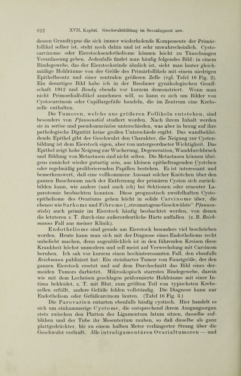 dessen Grundtypus die sich immer wiederholende Komponente der Primär- follikel selber ist, steht noch dahin und ist sehr unwahrscheinlich. Cysto- carcinome oder Eierstocksendotheliome können leicht zu Täuschungen Veranlassung geben. Jedenfalls findet man häufig folgendes Bild: in einem Bindegewebe, das der Eierstocksrinde ähnlich ist, sieht man lauter gleich- mäßige Hohlräume von der Größe des Primärfollikels mit einem niedrigen Epithelbesatz und einer zentralen größeren Zelle (vgl. Tafel 16 Fig. 2). Ein derartiges Bild habe ich in der Breslauer gynäkologischen Gesell- schaft 1912 und Bondy ebenda vor kurzem demonstriert. Wenn man nicht Primordialfollikel annehmen will, so kann es sich um Bilder von Cystocarcinom oder Capillargefäße handeln, die im Zentrum eine Krebs- zelle enthalten. Die Tumoren, welche aus größeren Follikeln entstehen, sind besonders von Pfannenstiel studiert worden. Nach ihrem Inhalt werden sie in seröse und pseudomucinöse unterschieden, was aber in bezug auf ihre pathologische Dignität keine großen Unterschiede ergibt. Das wandbeklei- dende Epithel gibt der Geschwulst den Charakter, die Neigung zur Cysten- bildung ist dem Eierstock eigen, aber von untergeordneter Wichtigkeit. Das Epithel zeigt hohe Neigung zur Wucherung, Degeneration, Wanddurchbruch und Bildung von Metastasen sind nicht selten. Die Metastasen können übri- gens zunächst wieder gutartig sein, aus kleinen epitheltragenden Cystchen oder regelmäßig proliferierenden Papillen bestehen. Es ist interessant und bemerkenswert, daß eine vollkommene Aussaat solcher Knötchen über den ganzen Bauchraum nach der Entfernung der primären Cysten sich zurück- bilden kann, wie andere (und auch ich) bei Sektionen oder erneuter La- parotomie beobachten konnten. Diese prognostisch zweifelhaften Cysto- epitheliome des Ovariums gehen leicht in solide Carcinome über, die ebenso wie Sarkome und Fibrome (,,stromatogene Geschwülste“ Pfannen- stiels) auch primär im Eierstock häufig beobachtet werden, von denen die letzteren z. T. durch eine außerordentliche Härte auffallen, (z. B. Reich- manns Fall aus meiner Klinik). Endotheliome sind gerade am Eierstock besonders viel beschrieben worden. Heute kann man sich mit der Diagnose eines Endothelioms recht unbeliebt machen, denn augenblicklich ist in den führenden Kreisen diese Krankheit höchst unmodern und soll meist auf Verwechslung mit Carcinom beruhen. Ich sah vor kurzem einen hochinteressanten Fall, den ebenfalls Reichmann publiziert hat: Ein steinharter Tumor von Faustgroße, der den ganzen Eierstock ersetzt und auf dem Durchschnitt das Bild eines der- moiden Tumors darbietet. Mikroskopisch starrstes Bindegewebe, darein wie mit dem Locheisen geschlagen präformierte Hohlräume mit einer In- tima bekleidet, z. T. mit Blut, zum größten Teil von typischsten Krebs- zellen erfüllt, andere Gefäße fehlen vollständig. Die Diagnose kann nur Endotheliom oder Gefäßcarcinom lauten. (Tafel 16 Fig. 3.) Die Parovarien entarten ebenfalls häufig cystisch. Hier handelt es sich um einkammerige Cysto me, die entsprechend ihrem Ausgangsorgan stets zwischen den Platten des Ligamentum latum sitzen, dasselbe auf- blähen und der Tube ihr Mesenterium rauben, so daß dieselbe als ganz plattgedrückter, bis zu einem halben Meter verlängerter Strang über die Geschwulst verläuft. Alle intraligamentären Ovarialtumoren — und