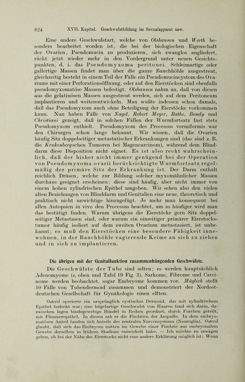 Eine andere Geschwulstart, welche von Olshausen und Werth be- sonders bearbeitet worden ist, die bei der biologischen Eigenschaft der Ovarien, Pseudomucin zu produzieren, sich zwanglos angliedert, rückt jetzt wieder mehr in den Vordergrund unter neuen Gesichts- punkten, d. i. das Pseudomyxoma peritonei. Schleimartige oder gallertige Massen findet man über die ganze Bauchhöhle ausgestreut, gleichzeitig besteht in einem Teil der Fälle ein Pseudomucincystom des Ova- riums mit einer Perforationsöffnung, oder auf den Eierstöcken sind ebenfalls pseudomyxomatöse Massen befestigt. Olshausen nahm an, daß von diesen aus die gelatinösen Massen ausgestreut werden, sich auf dem Peritoneum implantieren und weiterentwickeln. Man wußte indessen schon damals, daß das Pseudomyxom auch ohne Beteiligung der Eierstöcke Vorkommen kann. Nun haben Fälle von Nagel, Robert Meyer, Rathe, Bondy und Christiani gezeigt, daß in solchen Fällen der Wurmfortsatz fast stets Pseudomyxom enthielt. Pseudomyxom des Processus vermiformis war den Chirurgen schon lange bekannt. Wir wissen, daß die Ovarien häufig Sitz doppelseitiger metastatischer Erkrankungen sind (das sind z. B. die Krukenberg sehen Tumoren bei Magencarcinom), während dem Blind- darm diese Disposition nicht eignet. Es ist also recht wahrschein- lich, daß der bisher nicht immer genügend bei der Operation von Pseudomyxoma ovarii berücksichtigte Wurmfortsatz regel- mäßig der primäre Sitz der Erkrankung ist. Der Darm enthält reichlich Drüsen, welche zur Bildung solcher myxomähnlicher Massen durchaus geeignet erscheinen; diese sind häufig, aber nicht immer von einem hohen zylindrischen Epithel umgeben. Wir sehen also den vielen alten Beziehungen von Blinddarm und Genitalien eine neue, theoretisch und praktisch nicht unwichtige hinzugefügt. Je mehr man konsequent bei allen Autopsien in vivo den Processus beachtet, um so häufiger wird man das bestätigt finden. Warum übrigens die Eierstöcke gern Sitz doppel- seitiger Metastasen sind, oder warum ein einseitiger primärer Eierstocks- tumor häufig isoliert auf dem zweiten Ovarium metastasiert, ist unbe- kannt; es muß den Eierstöcken eine besondere Fähigkeit inne- wohnen, in der Bauchhöhle vagierende Keime an sich zu ziehen und in sich zu implantieren. Die übrigen mit der Qenitalfunktion zusammenhängenden Geschwülste. Die Geschwülste der Tube sind selten; es werden hauptsächlich Adenomyome (s. oben und Tafel 19 Fig. 3), Sarkome, Fibrome und Carci- nome werden beobachtet, sogar Embryome kommen vor. Müglich stellt 10 Fälle von Tubendermoid zusammen und demonstriert der Nordost- deutschen Gesellschaft für Gynäkologie einen elften. Ostreil operierte ein ursprünglich cystisches Dermoid, das mit zylindrischem Epithel bedeckt war; eine hügelartige Geschwulst von Haaren fand sich darin, da- zwischen lagen bindegewebige Bündel in Reihen geordnet, durch Furchen geteilt, mit Flimmerepithel. In diesen sah er die Fimbrien der Ampulle. In dem embryo- matösen Anteil fanden sich Anteile des zentralen Nervensystems (Neuroglia). Ostreil glaubt, daß sich das Embryom mitten im Gewebe einer Fimbrie aus embryonalem Gewebe derselben in frühem Stadium entwickelt habe. — Ich möchte zu erwägen geben, ob bei der Nähe des Eierstocks nicht eine andere Erklärung möglich ist: Wenn