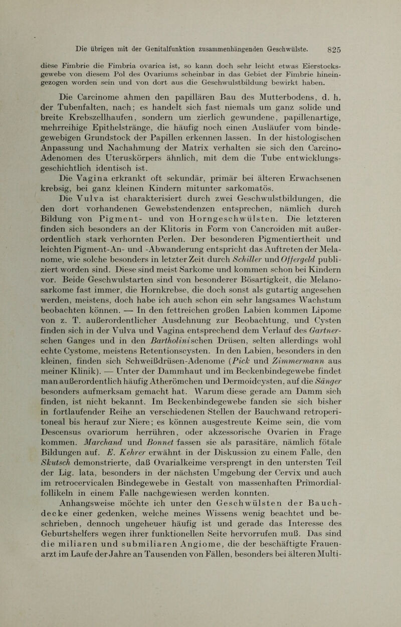 diese Fimbrie die Fimbria ovarica ist, so kann doch sehr leicht etwas Eierstocks- gewebe von diesem Pol des Ovariums scheinbar in das Gebiet der Fimbrie hinein- gezogen worden sein und von dort aus die Geschwulstbildung bewirkt haben. Die Carcinome ahmen den papillären Bau des Mutterbodens, d. h. der Tubenfalten, nach; es handelt sich fast niemals um ganz solide und breite Krebszellhaufen, sondern um zierlich gewundene, papillenartige, mehrreihige Epithelstränge, die häufig noch einen Ausläufer vom binde- gewebigen Grundstock der Papillen erkennen lassen. In der histologischen Anpassung und Nachahmung der Matrix verhalten sie sich den Carcino- Adenomen des Uteruskörpers ähnlich, mit dem die Tube entwicklungs- geschichtlich identisch ist. Die Vagina erkrankt oft sekundär, primär bei älteren Erwachsenen krebsig, bei ganz kleinen Kindern mitunter sarkomatös. Die Vulva ist charakterisiert durch zwei Geschwulstbildungen, die den dort vorhandenen Gewebstendenzen entsprechen, nämlich durch Bildung von Pigment- und von Horngeschwülsten. Die letzteren finden sich besonders an der Klitoris in Form von Cancroiden mit außer- ordentlich stark verhornten Perlen. Der besonderen Pigmentiertheit und leichten Pigment-An- und -Abwanderung entspricht das Auftreten der Mela- nome, wie solche besonders in letzter Zeit durch Schiller und Offergeld publi- ziert worden sind. Diese sind meist Sarkome und kommen schon bei Kindern vor. Beide Geschwulstarten sind von besonderer Bösartigkeit, die Melano- sarkome fast immer, die Hornkrebse, die doch sonst als gutartig angesehen werden, meistens, doch habe ich auch schon ein sehr langsames Wachstum beobachten können. — In den fettreichen großen Labien kommen Lipome von z. T. außerordentlicher Ausdehnung zur Beobachtung, und Cysten finden sich in der Vulva und Vagina entsprechend dem Verlauf des Gärtner - sehen Ganges und in den Bartholinisehen Drüsen, selten allerdings wohl echte Cystome, meistens Retentionscysten. In den Labien, besonders in den kleinen, finden sich Schweißdrüsen-Adenome (Pick und Zimmermann aus meiner Klinik). — Unter der Dammhaut und im Beckenbindegewebe findet man außerordentlich häufig Atherömchen und Dermoidcysten, auf die Sänger besonders aufmerksam gemacht hat. Warum diese gerade am Damm sich finden, ist nicht bekannt. Im Beckenbindegewebe fanden sie sich bisher in fortlaufender Reihe an verschiedenen Stellen der Bauchwand retroperi- toneal bis herauf zur Niere; es können ausgestreute Keime sein, die vom Descensus ovariorum herrühren, oder akzessorische Ovarien in Frage kommen. Marchand und Bonnet fassen sie als parasitäre, nämlich fötale Bildungen auf. E. Kehrer erwähnt in der Diskussion zu einem Falle, den Skutsch demonstrierte, daß Ovarialkeime versprengt in den untersten Teil der Lig. lata, besonders in der nächsten Umgebung der Cervix und auch im retrocervicalen Bindegewebe in Gestalt von massenhaften Primordial- follikeln in einem Falle nachgewiesen werden konnten. Anhangsweise möchte ich unter den Geschwülsten der Bauch- decke einer gedenken, weiche meines Wissens wenig beachtet und be- schrieben, dennoch ungeheuer häufig ist und gerade das Interesse des Geburtshelfers wegen ihrer funktionellen Seite hervorrufen muß. Das sind die miliaren und submiliaren Angiome, die der beschäftigte Frauen- arzt im Laufe der Jahre an Tausenden von Fällen, besonders bei älteren Multi-