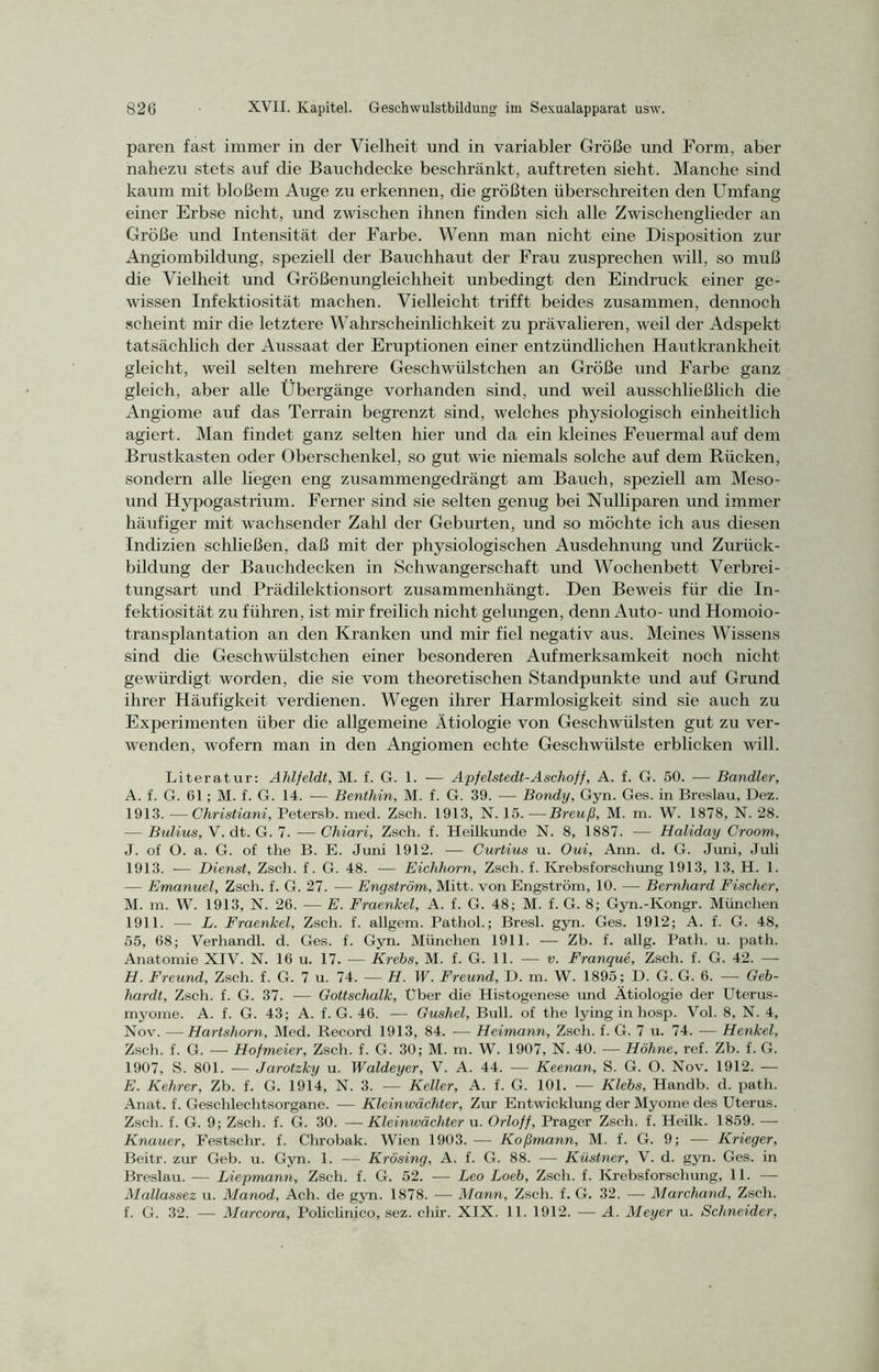 paren fast immer in der Vielheit und in variabler Größe und Form, aber nahezu stets auf die Bauchdecke beschränkt, auftreten sieht. Manche sind kaum mit bloßem Auge zu erkennen, die größten überschreiten den Umfang einer Erbse nicht, und zwischen ihnen finden sich alle Zwischenglieder an Größe und Intensität der Farbe. Wenn man nicht eine Disposition zur Angiombildung, speziell der Bauchhaut der Frau zusprechen will, so muß die Vielheit und Größenungleichheit unbedingt den Eindruck einer ge- wissen Infektiosität machen. Vielleicht trifft beides zusammen, dennoch scheint mir die letztere Wahrscheinlichkeit zu prävalieren, weil der Adspekt tatsächlich der Aussaat der Eruptionen einer entzündlichen Hautkrankheit gleicht, weil selten mehrere Geschwiilstchen an Größe und Farbe ganz gleich, aber alle Übergänge vorhanden sind, und weil ausschließlich die Angiome auf das Terrain begrenzt sind, welches physiologisch einheitlich agiert. Man findet ganz selten hier und da ein kleines Feuermal auf dem Brustkasten oder Oberschenkel, so gut wie niemals solche auf dem Rücken, sondern alle liegen eng zusammengedrängt am Bauch, speziell am Meso- uncl Hypogastrium. Ferner sind sie selten genug bei Nulliparen und immer häufiger mit wachsender Zahl der Geburten, und so möchte ich aus diesen Indizien schließen, daß mit der physiologischen Ausdehnung und Zurück- bildung der Bauchdecken in Schwangerschaft und Wochenbett Verbrei- tungsart und Prädilektionsort zusammenhängt. Den Beweis für die In- fektiosität zu führen, ist mir freilich nicht gelungen, denn Auto- und Homoio- transplantation an den Kranken und mir fiel negativ aus. Meines Wissens sind die Geschwiilstchen einer besonderen Aufmerksamkeit noch nicht gewürdigt worden, die sie vom theoretischen Standpunkte und auf Grund ihrer Häufigkeit verdienen. Wegen ihrer Harmlosigkeit sind sie auch zu Experimenten über die allgemeine Ätiologie von Geschwülsten gut zu ver- wenden, wofern man in den Angiomen echte Geschwülste erblicken will. Literatur: Ahlfeldt, M. f. G. 1. — Apfelstedt-Aschoff, A. f. G. 50. — Bandler, A. f. G. 61; M. f. G. 14. — Benthin, M. f. G. 39. — Bondy, Gyn. Ges. in Breslau, Dez. 1913. —Christiani, Petersb. med. Zsch. 1913, N. 15. —Breuß, M. m. W. 1878, N. 28. — Bulius, V. dt. G. 7. — Chiari, Zsch. f. Heilkunde N. 8, 1887. — Haliday Croom, J. of O. a. G. of the B. E. Juni 1912. — Curtius u. Oui, Ann. d. G. Juni, Juli 1913. — Dienst, Zsch. f. G. 48. — Eichhorn, Zsch. f. Krebsforschung 1913, 13, H. 1. — Emanuel, Zsch. f. G. 27. — Engström, Mitt. von Engström, 10. — Bernhard Fischer, M. m. W. 1913, N. 26. — E. Fraenlcel, A. f. G. 48; M. f. G. 8; Gyn.-Kongr. München 1911. — L. Fraenlcel, Zsch. f. allgem. Pathol.; Bresl. gyn. Ges. 1912; A. f. G. 48, 55, 68; Verhandl. d. Ges. f. Gyn. München 1911. — Zb. f. allg. Path. u. path. Anatomie XIV. N. 16 u. 17. — Krebs, M. f. G. 11. — v. Franque, Zsch. f. G. 42. -— H. Freund, Zsch. f. G. 7 u. 74. — H. W. Freund, D. m. W. 1895; D. G. G. 6. — Geb- hardt, Zsch. f. G. 37. — Gottschalk, Uber die Histogenese und Ätiologie der Uterus- myome. A. f. G. 43; A. f. G. 46. — Gushel, Bull, of the lying in hosp. Vol. 8, N. 4, Nov. — Hartshorn, Med. Record 1913, 84. — Heimann, Zsch. f. G. 7 u. 74. — Henkel, Zsch. f. G. — Hofmeier, Zsch. f. G. 30; M. m. W. 1907, N. 40. — Höhne, ref. Zb. f. G. 1907, S. 801. — Jarotzky u. Waldeyer, V. A. 44. — Keenan, S. G. O. Nov. 1912. — E. Kehrer, Zb. f. G. 1914, N. 3. — Keller, A. f. G. 101. — Klebs, Handb. d. path. Anat. f. Geschlechtsorgane. — Kleinwächter, Zur Entwicklung der Myome des Uterus. Zsch. f. G. 9; Zsch. f. G. 30. —Kleinwächter u. Orloff, Prager Zsch. f. Heilk. 1859. — Knauer, Festschr. f. Chrobak. Wien 1903. — Koßmann, M. f. G. 9; — Krieger, Beitr. zur Geb. u. Gyn. 1. — Krösing, A. f. G. 88. —— Kästner, V. d. gyn. Ges. in Breslau. — Liepmann, Zsch. f. G. 52. — Leo Loeb, Zsch. f. Krebsforschung, 11. — Mallassez u. Manod, Ach. de gyn. 1878. — Mann, Zsch. f. G. 32. — Marchand, Zsch. f. G. 32. — Marcora, Policlinico, sez. chir. XIX. 11. 1912. — A. Meyer u. Schneider,