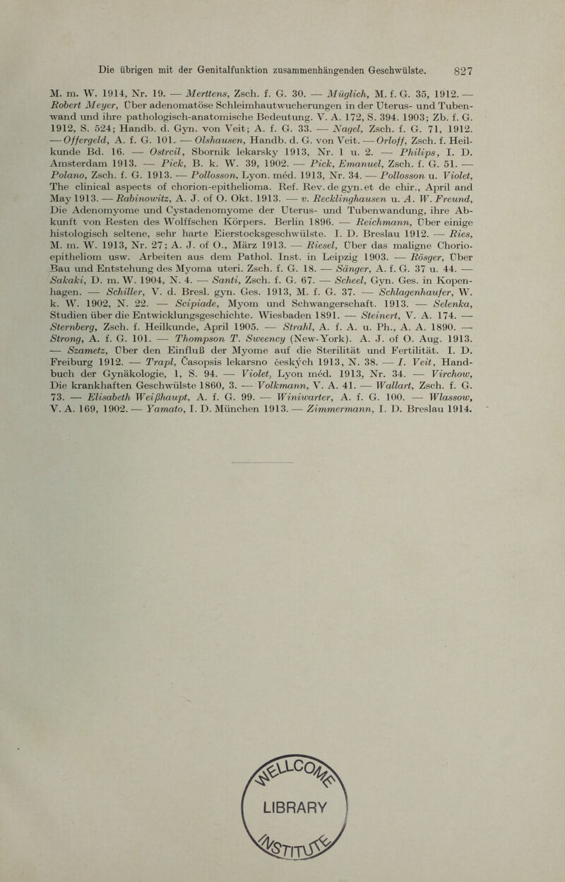 M. m. W. 1914, Nr. 19. — Merttens, Zsch. f. G. 30. — Müglich, M. f. G. 35, 1912. — Robert Meyer, Uber adenomatöse Schleimhautwucherungen in der Uterus- und Tuben- wand und ihre pathologisch-anatomische Bedeutung. V. A. 172, S. 394. 1903; Zb. f. G. 1912, S. 524; Handb. d. Gyn. von Veit; A. f. G. 33. -— Nagel, Zsch. f. G. 71, 1912. — Offergeld, A. f. G. 101. — Olsliausen, Handb. d. G. von Veit. —Orloff, Zsch. f. Heil- kunde Bd. 16. — Ostreil, Sbornik lekarsky 1913, Nr. 1 u. 2. — Philips, I. D. Amsterdam 1913. — Pick, B. k. W. 39, 1902. — Pick, Emanuel, Zsch. f. G. 51. -—- Polano, Zsch. f. G. 1913. -— Pollosson, Lyon. med. 1913, Nr. 34. — Pollosson u. Violet, The clinical aspects of chorion-epithelioma. Ref. Rev.de gyn. et de chir., April and May 1913. — Rabinowitz, A. J. of O. Okt. 1913. — v. Recklinghausen u. A. W. Freund, Die Adenomyome und Cystadenomyome der Uterus- und Tubenwandung, ihre Ab- kunft von Resten des Wolffschen Körpers. Berlin 1896. — Reichmann, Über einige histologisch seltene, sehr harte Eierstocksgeschwülste. I. D. Breslau 1912. — Ries, M. m. W. 1913, Nr. 27; A. J. of O., März 1913. — Riesel, Über das maligne Chorio- epitheliom usw. Arbeiten aus dem Pathol. Inst, in Leipzig 1903. — Rösger, Über Bau und Entstellung des Myoma uteri. Zsch. f. G. 18. — Sänger, A. f. G. 37 u. 44. — Sakaki, D. m. W. 1904, N. 4. — Santi, Zsch. f. G. 67. — Scheel, Gyn. Ges. in Kopen- hagen. — Schiller, V. d. Bresl. gyn. Ges. 1913, M. f. G. 37. — Schlagenhaujer, W. k. W. 1902, N. 22. — Scipiade, Myom und Schwangerschaft. 1913. ■—- Selenka, Studien über die Entwicklungsgeschichte. Wiesbaden 1891. — Steinert, V. A. 174. —■ Sternberg, Zsch. f. Heilkunde, April 1905. — Strahl, A. f. A. u. Ph., A. A. 1890. —- Strong, A. f. G. 101. — Thompson T. Sweency (New-Yoi'k). A. J. of O. Aug. 1913. -— Szametz, Uber den Einfluß der Myome auf die Sterilität und Fertilität. I. D. Frei bürg 1912. -— Trapl, Casopsis lekarsno ceskych 1913, N. 38. — I. Veit, Hand- buch der Gynäkologie, 1, S. 94. — Violet, Lyon med. 1913, Nr. 34. — Virchow, Die krankhaften Geschwülste 1860, 3. — Volkmann, V. A. 41. — Wollart, Zsch. f. G. 73. — Elisabeth Weißhaupt, A. f. G. 99. — Winiwarter, A. f. G. 100. — Wlassow, V. A. 169, 1902. -— Yamato, I. D. München 1913. — Zimmermann, I. D. Breslau 1914. LIBRARY
