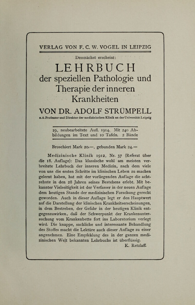r VERLAG VON F. C. W. VOGEL IN LEIPZIG Demnächst erscheint: LEHRBUCH der speziellen Pathologie und Therapie der inneren Krankheiten VON DR. ADOLF STRÜMPELL O.ö. Professor und Direktor der medizinischen Klinik an der Universität Leipzig 19., neubearbeitete Aufl. 1914. Mit 240 Ab- bildungen im Text und 10 Tafeln. 2 Bände Broschiert Mark 20.—, gebunden Mark 24.— Medizinische Klinik 1912, Nr. 37 (Referat über die 18. Auflage): Das klassische wohl am meisten ver- breitete Lehrbuch der inneren Medizin, nach dem viele von uns die ersten Schritte im klinischen Leben zu machen gelernt haben, hat mit der vorliegenden Auflage die acht- zehnte in den 28 Jahren seines Bestehens erlebt. Mit be- kannter Vielseitigkeit ist der Verfasser in der neuen Auflage dem heutigen Stande der medizinischen Forschung gerecht geworden. Auch in dieser Auflage legt er den Hauptwert auf die Darstellung der klinischen Krankheitserscheinungen, in dem Bestreben, der Gefahr in der heutigen Klinik ent- gegenzuwirken, daß der Schwerpunkt der Krankenunter- suchung vom Krankenbette fort ins Laboratorium verlegt wird. Die knappe, sachliche und interessante Behandlung des Stoffes macht die Lektüre auch dieser Auflage zu einer angenehmen. Eine Empfehlung des in der ganzen medi- zinischen Welt bekannten Lehrbuchs ist überflüssig. K. Retzlaff. < )