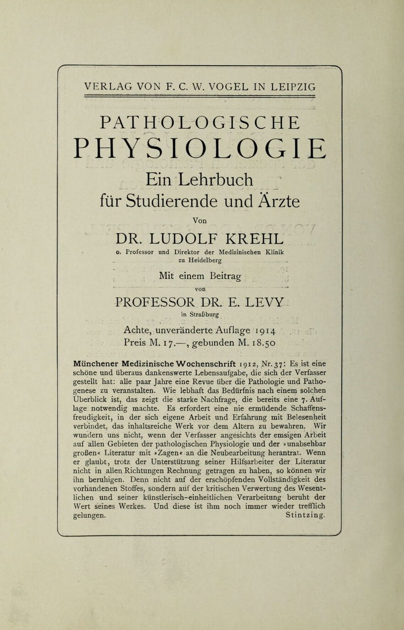 VERLAG VON F. C. W. VOGEL IN LEIPZIG PATHOLOGISCHE PHYSIOLOGIE JL ». .. v 1*. . 'j J. . j Ein Lehrbuch für Studierende und Ärzte Von DR. LUDOLF KREHL o. Professor und Direktor der Medizinischen Klinik zu Heidelberg Mit einem Beitrag von PROFESSOR DR. E. LEVY in Straßburg Achte, unveränderte Auflage 1914 Preis M. 17.—, gebunden M. 18.50 Münchener Medizinische Wochenschrift 1912, Nr. 37: Es ist eine schöne und überaus dankenswerte Lebensaufgabe, die sich der Verfasser gestellt hat: alle paar Jahre eine Revue über die Pathologie und Patho- genese zu veranstalten. Wie lebhaft das Bedürfnis nach einem solchen Überblick ist, das zeigt die starke Nachfrage, die bereits eine 7. Auf- lage notwendig machte. Es erfordert eine nie ermüdende Schaffens- freudigkeit, in der sich eigene Arbeit und Erfahrung mit Belesenheit verbindet, das inhaltsreiche Werk vor dem Altern zu bewahren. Wir wundern uns nicht, wenn der Verfasser angesichts der emsigen Arbeit auf allen Gebieten der pathologischen Physiologie und der »unabsehbar großen« Literatur mit »Zagen« an die Neubearbeitung herantrat. Wenn er glaubt, trotz der Unterstützung seiner Hilfsarbeiter der Literatur nicht in allen Richtungen Rechnung getragen zu haben, so können wir ihn beruhigen. Denn nicht auf der erschöpfenden Vollständigkeit des vorhandenen Stoffes, sondern auf der kritischen Verwertung des Wesent- lichen und seiner künstlerisch-einheitlichen Verarbeitung beruht der Wert seines Werkes. Und diese ist ihm noch immer wieder trefflich gelungen. Stintzing. V J