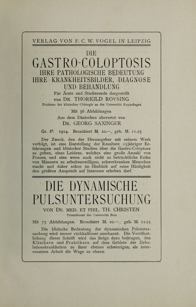 Y VERLAG VON F. C. W. VOGEL IN LEIPZIG DIE GASTRO-COLOPTOSIS IHRE PATHOLOGISCHE BEDEUTUNG IHRE KRANKHEITSBILDER, DIAGNOSE UND BEHANDLUNG Für Ärzte und Studierende dargestellt von DR. THORKILD ROVSING Professor der klinischen Chirurgie an der Universität Kopenhagen Mit 36 Abbildungen Aus dem Dänischen übersetzt von Dr. GEORG SAXINGER Gr. 8°. 1914- Broschiert M. 10.—, geb. M. 11.25 Der Zweck, den der Herausgeber mit seinem Werk verfolgt, ist eine Darstellung der Resultate 15jähriger Er- fahrungen und klinischer Studien über die Gastro-Coloptose zu geben, eines Leidens, welches eine große Anzahl von Frauen, und eine wenn auch nicht so beträchtliche Reihe von Männern zu arbeitsunwilligen, schwerkranken Menschen macht und daher schon im Hinblick auf seine Häufigkeit den größten Anspruch auf Interesse erheben darf. DIE DYNAMISCHE PULSUNTERSUCHUNG VON DR. MED. ET PHIL. TH. CHRISTEN Privatdozent der Universität Bern Mit 75 Abbildungen. Broschiert M. 10.—, geb. M. 11.25 Die klinische Bedeutung der dynamischen Pulsunter- suchung wird immer rückhaltloser anerkannt. Die Veröffent- lichung dieser Schrift wird das ihrige dazu beitragen, den Klinikern und Praktikern auf dem Gebiete der Zirku- lationskrankheiten zu ihrer ebenso schwierigen, als inter- essanten Arbeit die Wege zu ebnen.