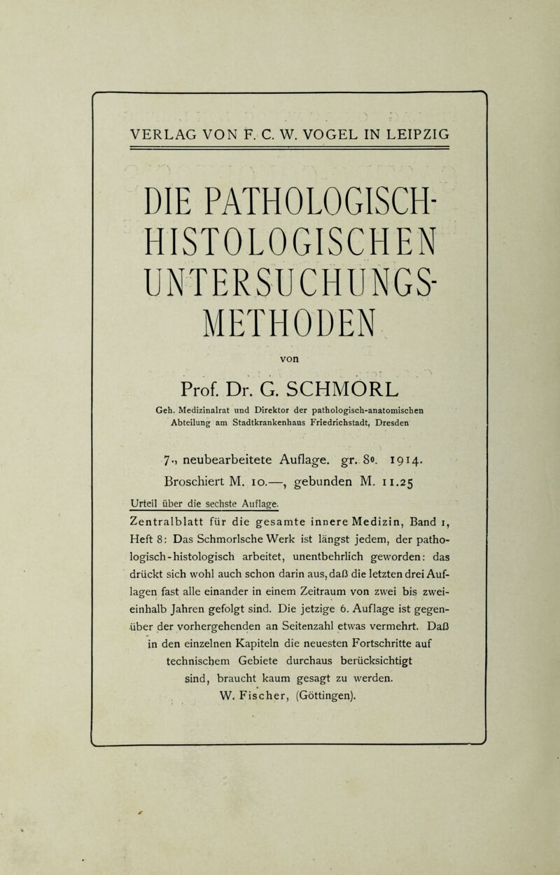 VERLAG VON F. C. W. VOGEL IN LEIPZIG DIE PATHOLOGISCH- HISTOLOGISCHEN UNTERSUCHUNGS- METHODEN von Prof. Dr. G. SCHMORL Geh. Medizinalrat und Direktor der pathologisch-anatomischen Abteilung am Stadtkrankenhaus Friedrichstadt, Dresden 7-i neubearbeitete Auflage, gr. 80. 1914. Broschiert M. 10.—, gebunden M. 11.25 Urteil über die sechste Auflage. Zentralblatt für die gesamte innere Medizin, Band 1, Heft 8: Das Schmorlsche Werk ist längst jedem, der patho- logisch-histologisch arbeitet, unentbehrlich geworden: das drückt sich wohl auch schon darin aus, daß die letzten drei Auf- lagen fast alle einander in einem Zeitraum von zwei bis zwei- einhalb Jahren gefolgt sind. Die jetzige 6. Auflage ist gegen- über der vorhergehenden an Seitenzahl etwas vermehrt. Daß in den einzelnen Kapiteln die neuesten Fortschritte auf technischem Gebiete durchaus berücksichtigt sind, braucht kaum gesagt zu werden. W. Fischer, (Göttingen).