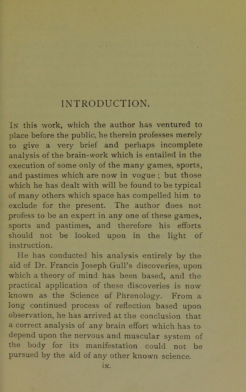 INTRODUCTION. In this work, which the author has ventured to place before the public, he therein professes merely to give a very brief and perhaps incomplete analysis of the brain-work which is entailed in the execution of some only of the many games, sports, and pastimes which are now in vogue ; but those which he has dealt with will be found to be typical of many others which space has compelled him to exclude for the present. The author does not profess to be an expert in any one of these games, sports and pastimes, and therefore his efforts should not be looked upon in the light of instruction. He has conducted his analysis entirely by the aid of Dr. Francis Joseph Gull’s discoveries, upon which a theory of mind has been based, and the practical application of these discoveries is now known as the Science of Phrenology. From a long continued process of reflection based upon observation, he has arrived at the conclusion that a correct analysis of any brain effort which has to depend upon the nervous and muscular system of the body for its manifestation could not be pursued by the aid of any other known science.