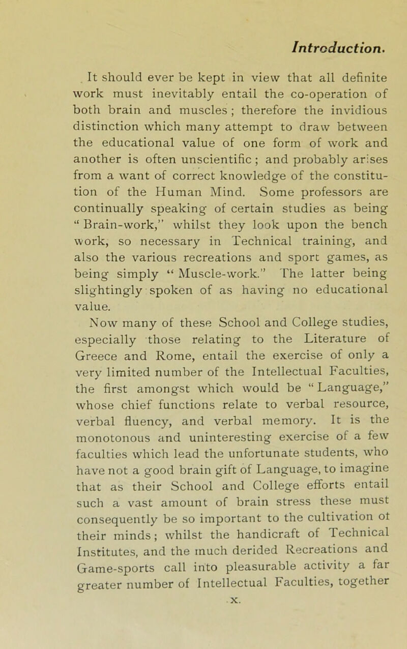 It should ever be kept in view that all definite work must inevitably entail the co-operation of both brain and muscles ; therefore the invidious distinction which many attempt to draw between the educational value of one form of work and another is often unscientific ; and probably arises from a want of correct knowledge of the constitu- tion of the Human Mind. Some professors are continually speaking of certain studies as being “ Brain-work,” whilst they look upon the bench work, so necessary in Technical training, and also the various recreations and sport games, as being simply “ Muscle-work.” The latter being slightingly spoken of as having no educational value. Now many of these School and College studies, especially those relating to the Literature of Greece and Rome, entail the exercise of only a very limited number of the Intellectual Faculties, the first amongst which would be “ Language,” whose chief functions relate to verbal resource, verbal fluency, and verbal memory. It is the monotonous and uninteresting exercise of a few faculties which lead the unfortunate students, who have not a good brain gift of Language, to imagine that as their School and College efforts entail such a vast amount of brain stress these must consequently be so important to the cultivation ot their minds; whilst the handicraft of Technical Institutes, and the much derided Recreations and Game-sports call into pleasurable activity a far greater number of Intellectual Faculties, together