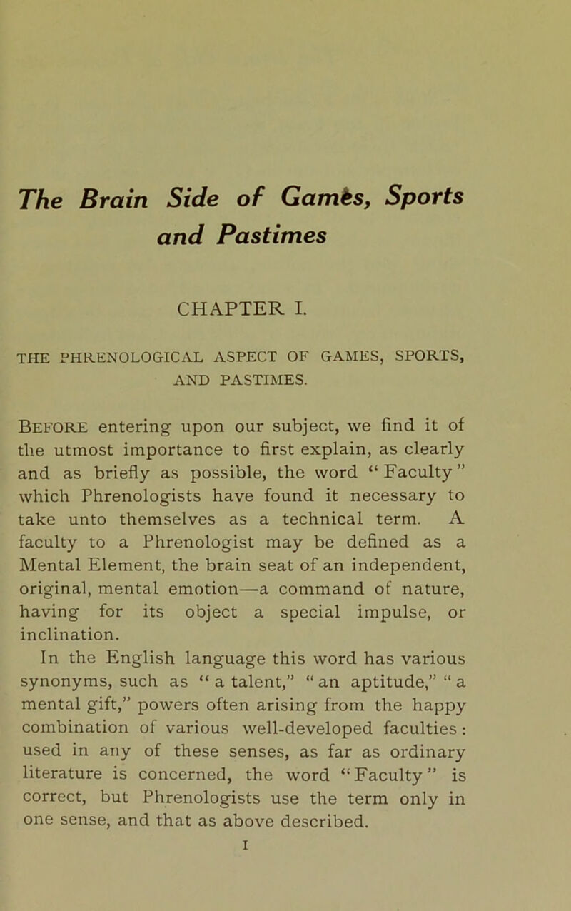 The Brain Side of Games, Sports and Pastimes CHAPTER I. THE PHRENOLOGICAL ASPECT OF GAMES, SPORTS, AND PASTIMES. Before entering upon our subject, we find it of the utmost importance to first explain, as clearly and as briefly as possible, the word “Faculty” which Phrenologists have found it necessary to take unto themselves as a technical term. A faculty to a Phrenologist may be defined as a Mental Element, the brain seat of an independent, original, mental emotion—a command of nature, having for its object a special impulse, or inclination. In the English language this word has various synonyms, such as “ a talent,” “ an aptitude,” “ a mental gift,” powers often arising from the happy combination of various well-developed faculties : used in any of these senses, as far as ordinary literature is concerned, the word “Faculty” is correct, but Phrenologists use the term only in one sense, and that as above described.