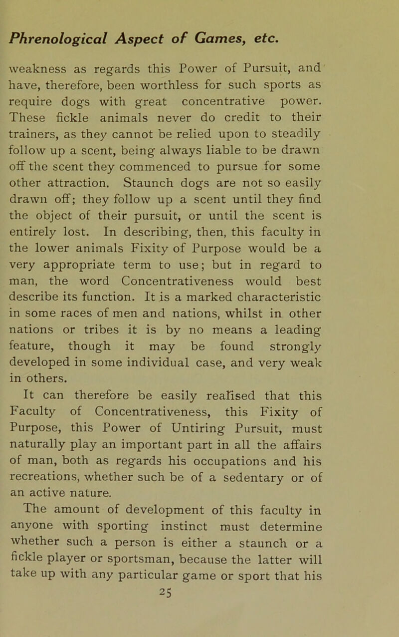 weakness as regards this Power of Pursuit, and have, therefore, been worthless for such sports as require dogs with great concentrative power. These fickle animals never do credit to their trainers, as they cannot be relied upon to steadily follow up a scent, being always liable to be drawn off the scent they commenced to pursue for some other attraction. Staunch dogs are not so easily drawn off; they follow up a scent until they find the object of their pursuit, or until the scent is entirely lost. In describing, then, this faculty in the lower animals Fixity of Purpose would be a very appropriate term to use; but in regard to man, the word Concentrativeness would best describe its function. It is a marked characteristic in some races of men and nations, whilst in other nations or tribes it is by no means a leading feature, though it may be found strongly developed in some individual case, and very weak in others. It can therefore be easily realised that this Faculty of Concentrativeness, this Fixity of Purpose, this Power of Untiring Pursuit, must naturally play an important part in all the affairs of man, both as regards his occupations and his recreations, whether such be of a sedentary or of an active nature. The amount of development of this faculty in anyone with sporting instinct must determine whether such a person is either a staunch or a fickle player or sportsman, because the latter will take up with any particular game or sport that his