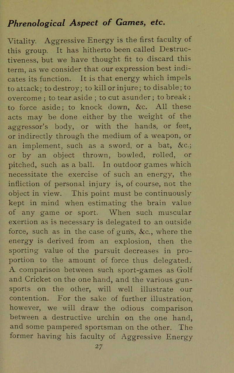 Vitality. Aggressive Energy is the first faculty of this group. It has hitherto been called Destruc- tiveness, but we have thought fit to discard this term, as we consider that our expression best indi- cates its function. It is that energy which impels to attack; to destroy; to kill or injure; to disable; to overcome ; to tear aside ; to cut asunder ; to break ; to force aside; to knock down, &c. All these acts may be done either by the weight of the aggressor’s body, or with the hands, or feet, or indirectly through the medium of a weapon, or an implement, such as a sword, or a bat, &c.; or by an object thrown, bowled, rolled, or pitched, such as a ball. In outdoor games which necessitate the exercise of such an energy, the infliction of personal injury is, of course, not the object in view. This point must be continuously kept in mind when estimating the brain value of any game or sport. When such muscular exertion as is necessary is delegated to an outside force, such as in the case of gun's, &c., where the energy is derived from an explosion, then the sporting value of the pursuit decreases in pro- portion to the amount of force thus delegated. A comparison between such sport-games as Golf and Cricket on the one hand, and the various gun- sports on the other, will well illustrate our contention. For the sake of further illustration, however, we will draw the odious comparison between a destructive urchin on the one hand, and some pampered sportsman on the other. The former having his faculty of Aggressive Energy 2 7