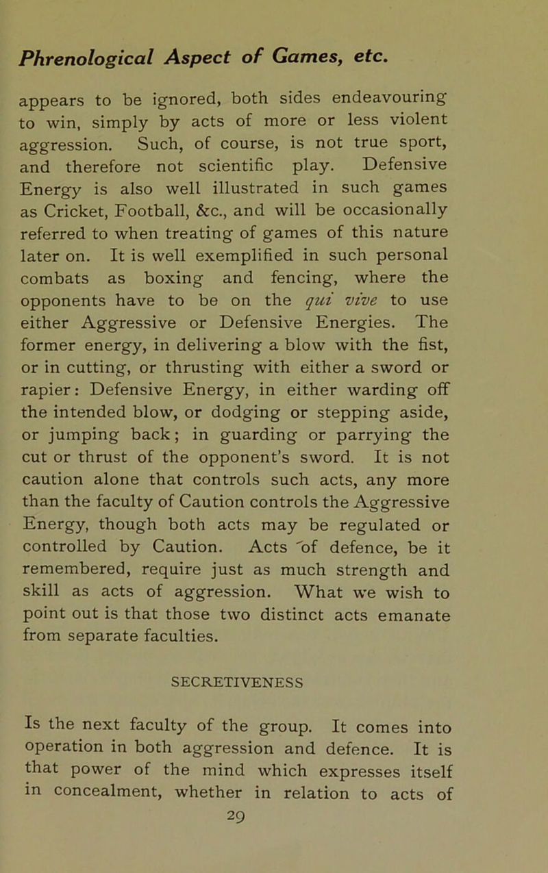 appears to be ignored, both, sides endeavouring to win, simply by acts of more or less violent aggression. Such, of course, is not true sport, and therefore not scientific play. Defensive Energy is also well illustrated in such games as Cricket, Football, &c., and will be occasionally referred to when treating of games of this nature later on. It is well exemplified in such personal combats as boxing and fencing, where the opponents have to be on the qui vive to use either Aggressive or Defensive Energies. The former energy, in delivering a blow with the fist, or in cutting, or thrusting with either a sword or rapier: Defensive Energy, in either warding off the intended blow, or dodging or stepping aside, or jumping back; in guarding or parrying the cut or thrust of the opponent’s sword. It is not caution alone that controls such acts, any more than the faculty of Caution controls the Aggressive Energy, though both acts may be regulated or controlled by Caution. Acts of defence, be it remembered, require just as much strength and skill as acts of aggression. What we wish to point out is that those two distinct acts emanate from separate faculties. SECRETIVENESS Is the next faculty of the group. It comes into operation in both aggression and defence. It is that power of the mind which expresses itself in concealment, whether in relation to acts of