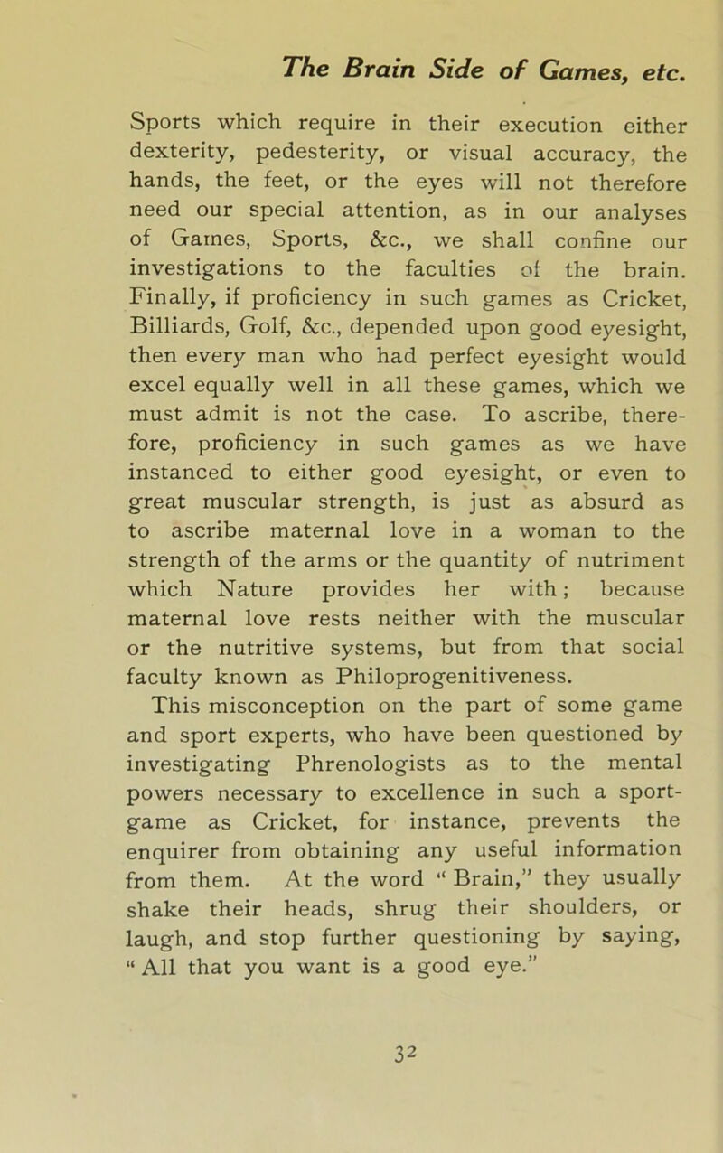 Sports which require in their execution either dexterity, pedesterity, or visual accuracy, the hands, the feet, or the eyes will not therefore need our special attention, as in our analyses of Games, Sports, &c., we shall confine our investigations to the faculties of the brain. Finally, if proficiency in such games as Cricket, Billiards, Golf, &c., depended upon good eyesight, then every man who had perfect eyesight would excel equally well in all these games, which we must admit is not the case. To ascribe, there- fore, proficiency in such games as we have instanced to either good eyesight, or even to great muscular strength, is just as absurd as to ascribe maternal love in a woman to the strength of the arms or the quantity of nutriment which Nature provides her with; because maternal love rests neither with the muscular or the nutritive systems, but from that social faculty known as Philoprogenitiveness. This misconception on the part of some game and sport experts, who have been questioned by investigating Phrenologists as to the mental powers necessary to excellence in such a sport- game as Cricket, for instance, prevents the enquirer from obtaining any useful information from them. At the word “ Brain,” they usually shake their heads, shrug their shoulders, or laugh, and stop further questioning by saying, “ All that you want is a good eye.”