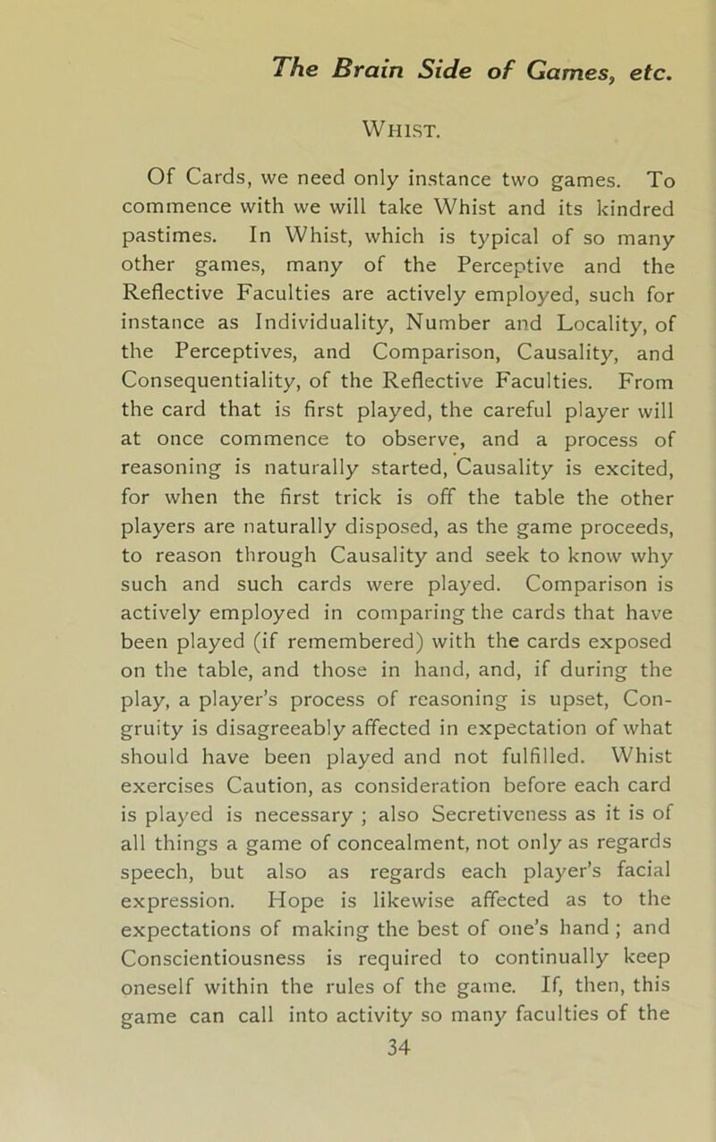 Whist. Of Cards, we need only instance two games. To commence with we will take Whist and its kindred pastimes. In Whist, which is typical of so many other games, many of the Perceptive and the Reflective Faculties are actively employed, such for instance as Individuality, Number and Locality, of the Perceptives, and Comparison, Causality, and Consequentiality, of the Reflective Faculties. From the card that is first played, the careful player will at once commence to observe, and a process of reasoning is naturally started, Causality is excited, for when the first trick is off the table the other players are naturally disposed, as the game proceeds, to reason through Causality and seek to know why such and such cards were played. Comparison is actively employed in comparing the cards that have been played (if remembered) with the cards exposed on the table, and those in hand, and, if during the play, a player’s process of reasoning is upset, Con- gruity is disagreeably affected in expectation of what should have been played and not fulfilled. Whist exercises Caution, as consideration before each card is played is necessary ; also Secretiveness as it is of all things a game of concealment, not only as regards speech, but also as regards each player’s facial expression. Hope is likewise affected as to the expectations of making the best of one’s hand ; and Conscientiousness is required to continually keep oneself within the rules of the game. If, then, this game can call into activity so many faculties of the