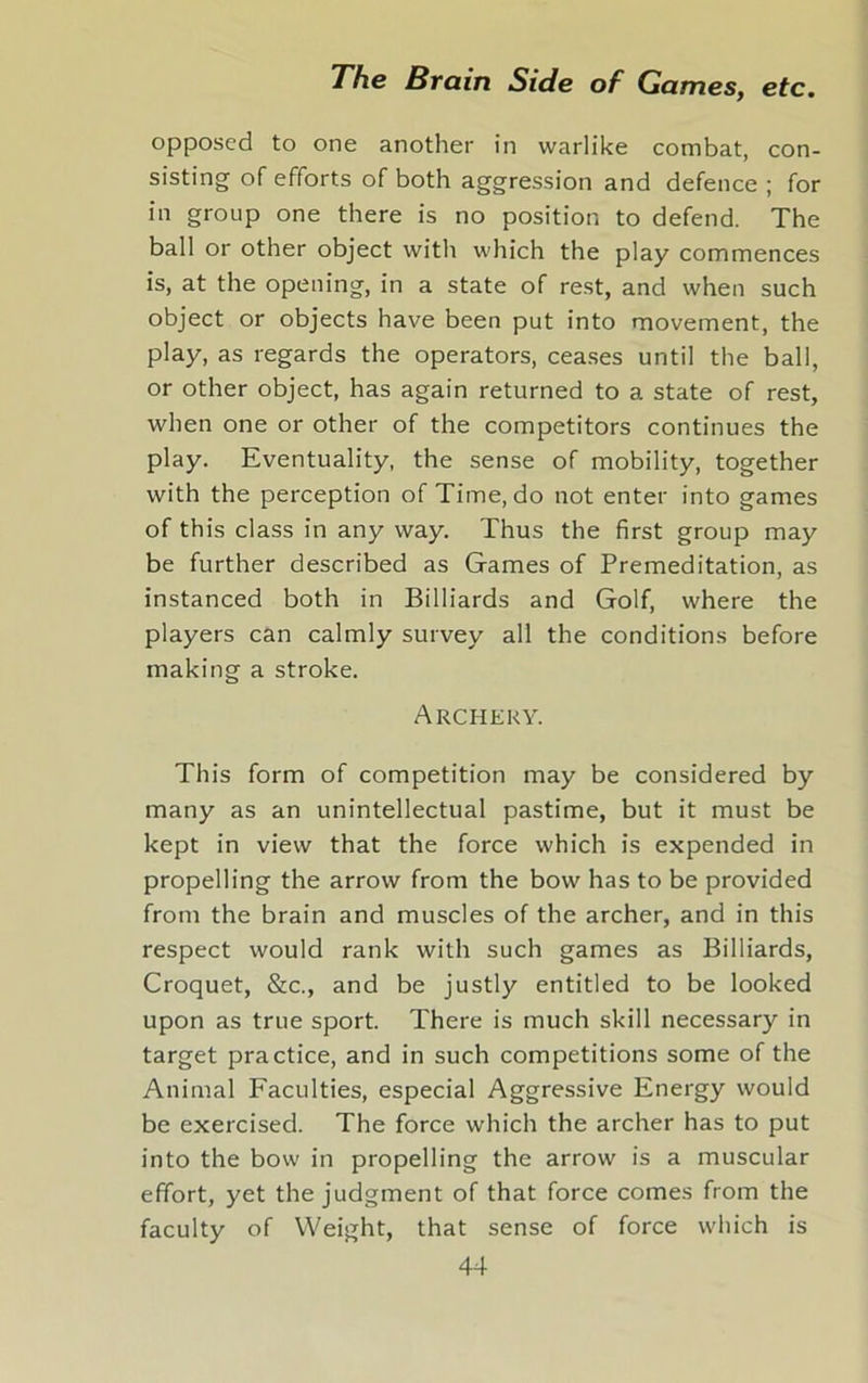 opposed to one another in warlike combat, con- sisting of efforts of both aggression and defence ; for in group one there is no position to defend. The ball or other object with which the play commences is, at the opening, in a state of rest, and when such object or objects have been put into movement, the play, as regards the operators, ceases until the ball, or other object, has again returned to a state of rest, when one or other of the competitors continues the play. Eventuality, the sense of mobility, together with the perception of Time, do not enter into games of this class in any way. Thus the first group may be further described as Games of Premeditation, as instanced both in Billiards and Golf, where the players can calmly survey all the conditions before making a stroke. Archery. This form of competition may be considered by many as an unintellectual pastime, but it must be kept in view that the force which is expended in propelling the arrow from the bow has to be provided from the brain and muscles of the archer, and in this respect would rank with such games as Billiards, Croquet, &c., and be justly entitled to be looked upon as true sport. There is much skill necessary in target practice, and in such competitions some of the Animal Faculties, especial Aggressive Energy would be exercised. The force which the archer has to put into the bow in propelling the arrow is a muscular effort, yet the judgment of that force comes from the faculty of Weight, that sense of force which is