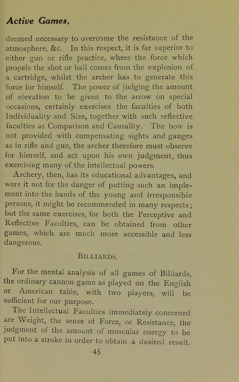 deemed necessary to overcome the resistance of the atmosphere, &c. In this respect, it is far superior to either gun or rifle practice, where the force which propels the shot or ball comes from the explosion of a cartridge, whilst the archer has to generate this force for himself. The power of judging the amount of elevation to be given to the arrow on special occasions, certainly exercises the faculties of both Individuality and Size, together with such reflective faculties as Comparison and Causality. The bow is not provided with compensating sights and gauges as in rifle and gun, the archer therefore must observe for himself, and act upon his own judgment, thus exercising many of the intellectual powers. Archery, then, has its educational advantages, and were it not for the danger of putting such an imple- ment into the hands of the young and irresponsible persons, it might be recommended in many respects; but the same exercises, for both the Perceptive and Reflective Faculties, can be obtained from other games, which are much more accessible and less dangerous. Billiards. For the mental analysis of all games of Billiards, the ordinary cannon game as played on the English or American table, with two players, will be sufficient for our purpose. The Intellectual Faculties immediately concerned are Weight, the sense of Force, or Resistance, the judgment of the amount of muscular energy to be put into a stroke in order to obtain a desired result.