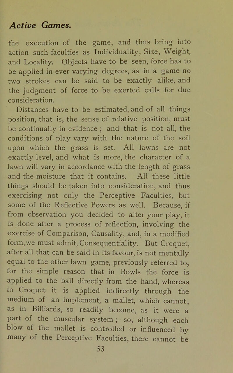 the execution of the game, and thus bring into action such faculties as Individuality, Size, Weight, and Locality. Objects have to be seen, force has to be applied in ever varying degrees, as in a game no two strokes can be said to be exactly alike, and the judgment of force to be exerted calls for due consideration. Distances have to be estimated, and of all things position, that is, the sense of relative position, must be continually in evidence ; and that is not all, the conditions of play vary with the nature of the soil upon which the grass is set. All lawns are not exactly level, and what is more, the character of a lawn will vary in accordance with the length of grass and the moisture that it contains. All these little things should be taken into consideration, and thus exercising not only the Perceptive Faculties, but some of the Reflective Powers as well. Because, if from observation you decided to alter your play, it is done after a process of reflection, involving the exercise of Comparison, Causality, and, in a modified form,we must admit, Consequentiality. But Croquet, after all that can be said in its favour, is not mentally equal to the other lawn game, previously referred to, for the simple reason that in Bowls the force is applied to the ball directly from the hand, whereas in Croquet it is applied indirectly through the medium of an implement, a mallet, which cannot, as in Billiards, so readily become, as it were a part of the muscular system ; so, although each blow of the mallet is controlled or influenced by many of the Perceptive Faculties, there cannot be S3