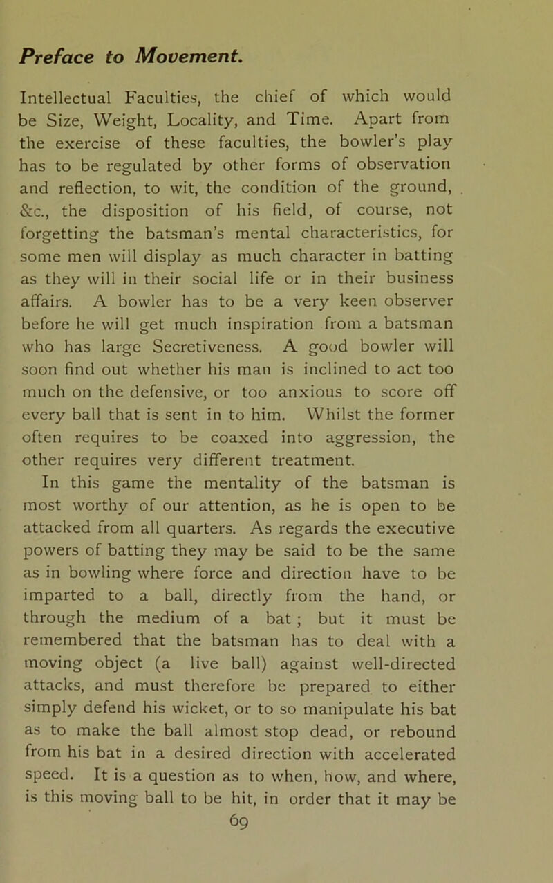 Intellectual Faculties, the chief of which would be Size, Weight, Locality, and Time. Apart from the exercise of these faculties, the bowler’s play has to be regulated by other forms of observation and reflection, to wit, the condition of the ground, &c., the disposition of his field, of course, not forgetting the batsman’s mental characteristics, for some men will display as much character in batting as they will in their social life or in their business affairs. A bowler has to be a very keen observer before he will get much inspiration from a batsman who has large Secretiveness. A good bowler will soon find out whether his man is inclined to act too much on the defensive, or too anxious to score off every ball that is sent in to him. Whilst the former often requires to be coaxed into aggression, the other requires very different treatment. In this game the mentality of the batsman is most worthy of our attention, as he is open to be attacked from all quarters. As regards the executive powers of batting they may be said to be the same as in bowling where force and direction have to be imparted to a ball, directly from the hand, or through the medium of a bat ; but it must be remembered that the batsman has to deal with a moving object (a live ball) against well-directed attacks, and must therefore be prepared to either simply defend his wicket, or to so manipulate his bat as to make the ball almost stop dead, or rebound from his bat in a desired direction with accelerated speed. It is a question as to when, how, and where, is this moving ball to be hit, in order that it may be