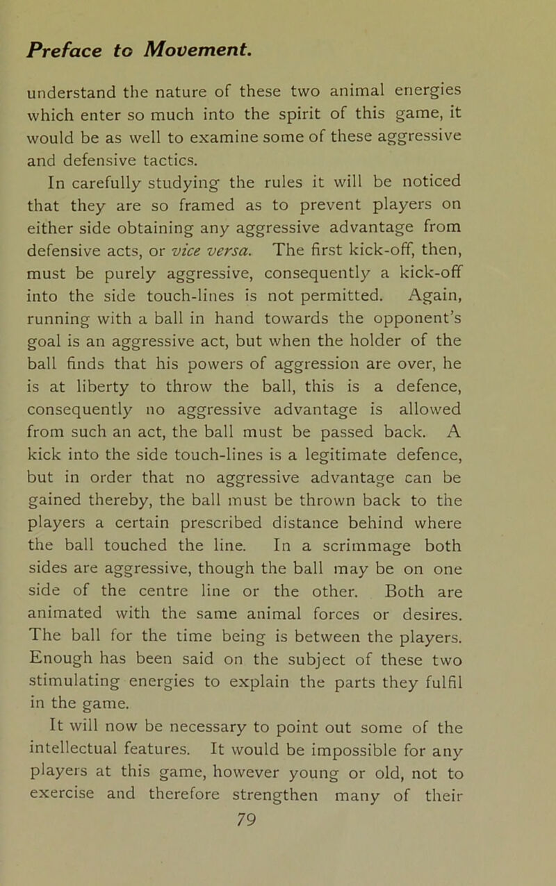 understand the nature of these two animal energies which enter so much into the spirit of this game, it would be as well to examine some of these aggressive and defensive tactics. In carefully studying the rules it will be noticed that they are so framed as to prevent players on either side obtaining any aggressive advantage from defensive acts, or vice versa. The first kick-off, then, must be purely aggressive, consequently a kick-off into the side touch-lines is not permitted. Again, running with a ball in hand towards the opponent’s goal is an aggressive act, but when the holder of the ball finds that his powers of aggression are over, he is at liberty to throw the ball, this is a defence, consequently no aggressive advantage is allowed from such an act, the ball must be passed back. A kick into the side touch-lines is a legitimate defence, but in order that no aggressive advantage can be gained thereby, the ball must be thrown back to the players a certain prescribed distance behind where the ball touched the line. In a scrimmage both sides are aggressive, though the ball may be on one side of the centre line or the other. Both are animated with the same animal forces or desires. The ball for the time being is between the players. Enough has been said on the subject of these two stimulating energies to explain the parts they fulfil in the game. It will now be necessary to point out some of the intellectual features. It would be impossible for any players at this game, however young or old, not to exercise and therefore strengthen many of their