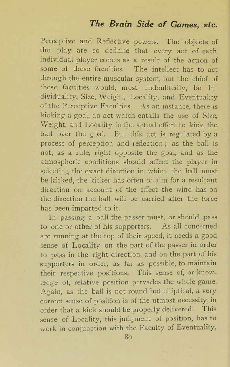 Perceptive and Reflective powers. The objects of the play are so definite that every act of each individual player comes as a result of the action of some of these faculties. The intellect has to act through the entire muscular system, but the chief of these faculties would, most undoubtedly, be In- dividuality, Size, Weight, Locality, and Eventuality of the Perceptive Faculties. As an instance, there is kicking a goal, an act which entails the use of Size, Weight, and Locality in the actual effort to kick the ball over the goal. But this act is regulated by a process of perception and reflection ; as the ball is not, as a rule, right opposite the goal, and as the atmospheric conditions should affect the player in selecting the exact direction in which the ball must be kicked, the kicker has often to aim for a resultant direction on account of the effect the wind has on the direction the ball will be carried after the force has been imparted to it. In passing a ball the passer must, or should, pass to one or other of his supporters. As all concerned are running at the top of their speed, it needs a good sense of Locality on the part of the passer in order to pass in the right direction, and on the part of his supporters in order, as far as possible, to maintain their respective positions. This sense of, or know- ledge of, relative position pervades the whole game. Again, as the ball is not round but elliptical, a very correct sense of position is of the utmost necessity, in order that a kick should be properly delivered. This sense of Locality, this judgment of position, has to work in conjunction with the Faculty of Eventuality,