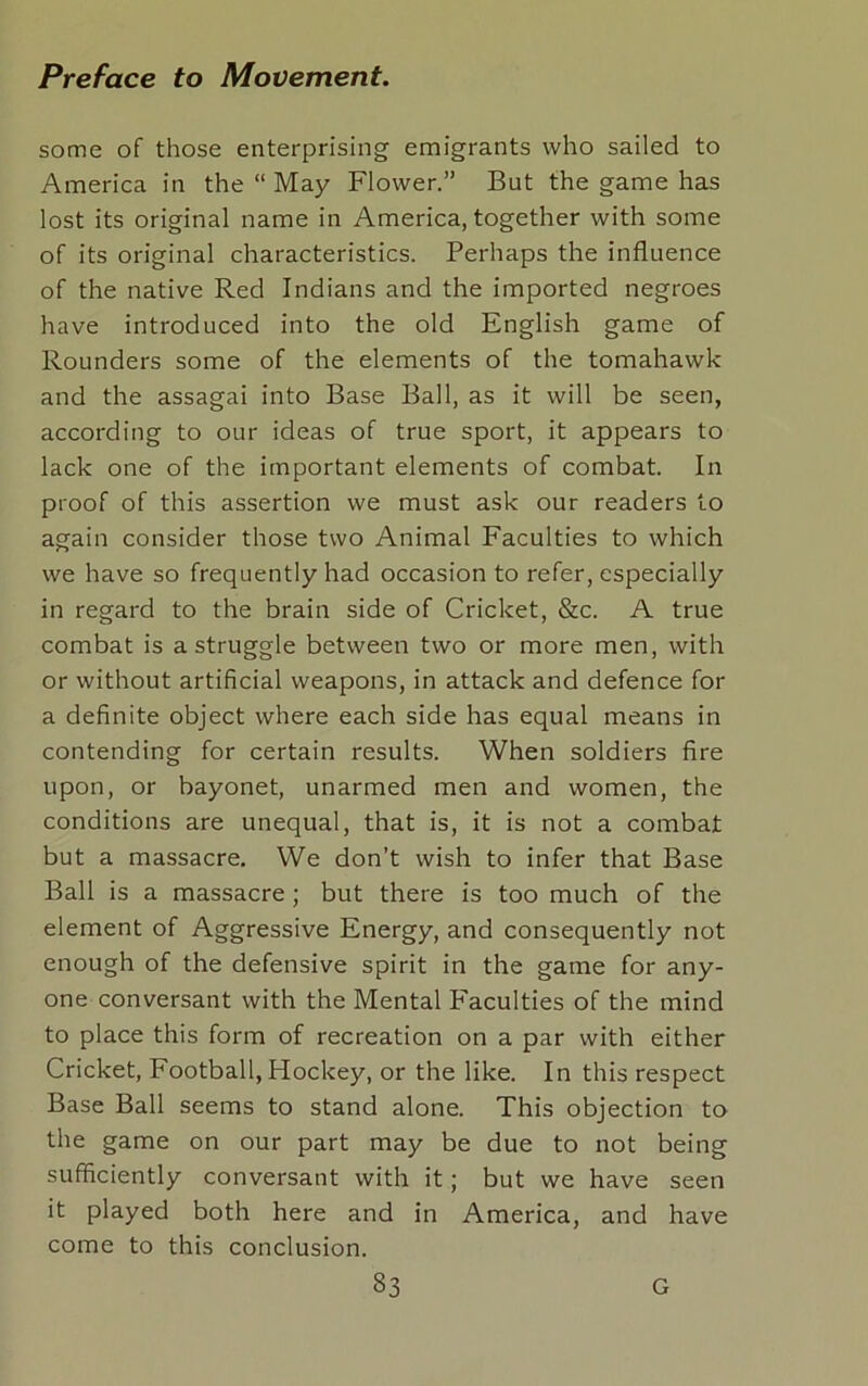 some of those enterprising emigrants who sailed to America in the “ May Flower.” But the game has lost its original name in America, together with some of its original characteristics. Perhaps the influence of the native Red Indians and the imported negroes have introduced into the old English game of Rounders some of the elements of the tomahawk and the assagai into Base Ball, as it will be seen, according to our ideas of true sport, it appears to lack one of the important elements of combat. In proof of this assertion we must ask our readers to again consider those two Animal Faculties to which we have so frequently had occasion to refer, especially in regard to the brain side of Cricket, &c. A true combat is a struggle between two or more men, with or without artificial weapons, in attack and defence for a definite object where each side has equal means in contending for certain results. When soldiers fire upon, or bayonet, unarmed men and women, the conditions are unequal, that is, it is not a combat but a massacre. We don’t wish to infer that Base Ball is a massacre ; but there is too much of the element of Aggressive Energy, and consequently not enough of the defensive spirit in the game for any- one conversant with the Mental Faculties of the mind to place this form of recreation on a par with either Cricket, Football, Hockey, or the like. In this respect Base Ball seems to stand alone. This objection to the game on our part may be due to not being sufficiently conversant with it; but we have seen it played both here and in America, and have come to this conclusion.