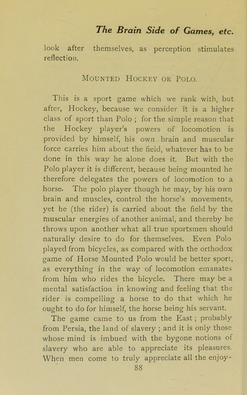 look after themselves, as perception stimulates reflection. Mounted Hockey or Polo. This is a sport game which we rank with, but after, Hockey, because we consider it is a higher class of sport than Polo ; for the simple reason that the Hockey player’s powers of locomotion is provided by himself, his own brain and muscular force carries him about the field, whatever has to be done in this way he alone does it. But with the Polo player it is different, because being mounted he therefore delegates the powers of locomotion to a horse. The polo player though he may, by his own brain and muscles, control the horse’s movements, yet he (the rider) is carried about the field by the muscular energies of another animal, and thereby he throws upon another what all true sportsmen should naturally desire to do for themselves. Even Polo played from bicycles, as compared with the orthodox game of Horse Mounted Polo would be better sport, as everything in the way of locomotion emanates from him who rides the bicycle. There may be a mental satisfaction in knowing and feeling that the rider is compelling a horse to do that which he ought to do for himself, the horse being his servant. The game came to us from the East ; probably from Persia, the land of slavery ; and it is only those whose mind is imbued with the bygone notions of slavery who are able to appreciate its pleasures. When men come to truly appreciate all the enjoy-